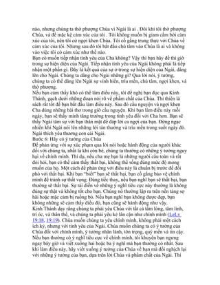 nào, nhưng chúng ta thờ phượng Chúa vì Ngài là ai . Đôi khi tôi thờ phượng
Chúa, và để mặc kệ cảm xúc của tôi . Tôi không muốn bị giam cầm bởi cảm
xúc của tôi, nên tôi cứ ngợi khen Chúa. Tôi cố gắng trung thực với Chúa về
cảm xúc của tôi. Nhưng sau đó tôi bắt đầu chú tâm vào Chúa là ai và không
vào việc tôi có cảm xúc như thế nào.
Bạn có muốn tiếp nhận tình yêu của Cha không? Vậy thì bạn hãy để thì giờ
trong sự hiện diện của Ngài. Tiếp nhận tình yêu của Ngài không phải là tiếp
nhận một phần gì. Đây là kết quả của sự ở trong sự hiện diện của Ngài, dâng
lên cho Ngài. Chúng ta dâng cho Ngài những gì? Qua lời nói, ý tưởng,
chúng ta có thể dâng lên Ngài sự vinh hiển, trìu mến, chú tâm, ngợi khen, và
thờ phượng.
Nếu bạn cảm thấy khó có thể làm điều này, tôi đề nghị bạn đọc qua Kinh
Thánh, gạch dưới những đoạn nói rõ về phẩm chất của Chúa. Thi thiên là
sách rất tốt để bạn bắt đầu làm điều này. Sau đó cầu nguyện và ngợi khen
Cha dùng những bài thơ trong giờ cầu nguyện. Khi bạn làm điều này mỗi
ngày, bạn sẽ thấy mình tăng trưởng trong tình yêu đối với Cha hơn. Bạn sẽ
thấy Ngài tâm sự với bạn thân mật để đáp lời ca ngợi của bạn. Đừng ngạc
nhiên khi Ngài nói lên những lời tán thưởng và trìu mến trong suốt ngày đó.
Ngài thích yêu thương con cái Ngài.
Bước 6: Hãy có ý tưởng của Chúa
Để phản ứng với sự xúc phạm qua lời nói hoặc hành động của người khác
đối với chúng ta, nhất là khi còn bé, chúng ta thường có những ý tưởng nguy
hại về chính mình. Thí dụ, nếu cha mẹ bạn là những người cầu toàn và rất
đòi hỏi, bạn có thể cảm thấy thất bại, không thể sống đúng mức độ mong
muốn của họ. Một cách để phản ứng với điều này là chuẩn bị trước để đối
phó với thất bại. Khi bạn “biết” bạn sẽ thất bại, bạn cố gắng bảo vệ chính
mình để tránh sự thất vọng. Đáng tiếc thay, nếu bạn nghĩ bạn sẽ thất bại, bạn
thường sẽ thất bại. Sự tái diễn về những ý nghĩ tiêu cực này thường là không
đúng sự thật và không tốt cho bạn. Chúng nó thường lập ra trên nền tảng sợ
hãi hoặc mặc cảm bị ruồng bỏ. Nếu bạn nghĩ bạn không được đẹp, bạn
không những sẽ cảm thấy điều đó, bạn cũng sẽ hành động như vậy.
Kinh Thánh dạy rằng chúng ta phải yêu Chúa với tất cả tấm lòng, tâm linh,
trí óc, và thân thể, và chúng ta phải yêu kẻ lân cận như chính mình (LeLv
19:18, 19:19). Chúa muốn chúng ta yêu chính mình, không phải một cách
ích kỷ, nhưng với tình yêu của Ngài. Chúa muốn chúng ta có ý tưởng của
Chúa đối với chính mình, ý tưởng nhân lành, tôn trọng, quý mến và tin cậy.
Nếu bạn thường có ý nghĩ tiêu cực về chính mình, tôi khuyên bạn ngưng
ngay bây giờ và viết xuống hai hoặc ba ý nghĩ mà bạn thường có nhất. Sau
khi làm điều này, hãy viết xuống ý tưởng của Chúa về bạn mà đối nghịch lại
với những ý tưởng của bạn, dựa trên lời Chúa và phẩm chất của Ngài. Thí
 