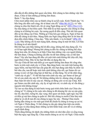 dần dần đi đến những thói quen xấu khác. Khi chúng ta làm những việc làm
được, Chúa sẽ làm những gì không làm được.
Bước 7: Sự chịu đựng
Chín mươi phần trăm của sự thành công là sự kết cuộc. Kinh Thánh dạy “Ai
bền lòng cho đến cuối cùng, thì sẽ được cứu rỗi” (Mat Mt 10:22), và “nếu
chúng ta chịu thử thách nỗi, thì sẽ cùng Ngài đồng cai trị” (IITi 2Tm 2:12).
Sự chịu đựng có hai khía cạnh: Thứ nhất là sự hứa nguyện của chúng ta rằng
chúng ta sẽ không bỏ cuộc. Sự cương quyết đi đến cùng. Thứ nhì liên quan
đến sự tác động của Chúa. Những gì Chúa kêu gọi chúng ta, Ngài sẽ ban ân
điển để chúng ta kết thúc. Mạng lệnh của Ngài cũng đồng thời là lời hứa để
đem đền chiến thắng. Chúa dạy, “Hãy nên thánh, vì ta là thánh” (IPhi 1Pr
1:16). Đây không chỉ là một mạng lệnh, nhưng cũng là một lời hứa. Lời hứa
là chúng ta sẽ nên thánh!
Đôi khi bạn cảm thấy không thể đi đến cùng, không thể chịu đựng nỗi. Và
có lẽ bạn nghĩ đúng! Nhưng khi chúng ta đến lúc chúng ta không thể chịu
đựng hơn nữa, thì chúng ta sẽ thấy Chúa làm những việc con người không
thể làm được. Chúng ta không cần đức tin để làm những việc có thể làm
được! Vậy nếu bạn đang đối đầu với một tình cảnh không thể chịu nỗi, hãy
ngợi khen Chúa. Đây là lúc bạn bắt đầu sử dụng đức tin.
Tin cậy Chúa để làm một điều gì con người không làm được thì cũng như
bước ra trên một cành cây vì Chúa. Bạn đang bước vào một tình huống đầy
nguy hiểm, mà bạn biết bạn cần giúp đỡ, nếu bạn đang cảm thấy bị chôn vùi
bởi nhu cầu, nan đề hoặc một tình cảnh không chịu nỗi, quỉ Satan rất vui
mừng và nói với bạn rằng bạn sẽ thất bại, sẽ đầu hàng. Nó sẽ lãi nhãi rằng,
“cành cây sẽ gãy!”. Vì thế khi bạn trên cành cây này, quỉ Satan sẽ làm gì?
Nó sẽ cưa cành cây này đi! Nó không những tiên tri, nhưng cũng cố gắng
thực hiện lời tiên tri này của nó. Nhưng cứ đứng yên và tin cậy Chúa. Khi
quỉ Satan cưa đứt cành này, cây ấy sẽ ngã trên nó, và cành cây sẽ vẫn đứng y
nguyên trên không trung!
Tại sao sự chịu đựng là một bước trong quá trình chữa lành của Chúa cho
chúng ta? Vì chúng ta bỏ cuộc nên chúng ta đã nhượng bộ vào sự oán giận,
tức tối, đau khổ, ruồng bỏ, dục vọng, thói quen xét đoán, nghi ngờ, hay bất
cứ điều gì mà làm chúng ta quẩn trí. Đôi khi chúng ta muốn Chúa làm một
phép lạ và cất đi nan đề của chúng ta ngay lúc này . Nhưng Chúa muốn
hướng dẫn chúng ta vào một quá trình để chuẩn bị chúng ta trong sự cai trị
với Ngài ở Thiên đàng. Vì thế chúng ta cần gây dựng bản tính của mình,
vượt qua và chịu đựng được những sự khó khăn hoặc cám dỗ và có những
quyết định đúng.
Thiên đàng không chỉ dành cho những thiên sứ chơi đàn cầm và sống trong
biệt thự nguy nga lộng lẫy. Chúa muốn chúng ta cai trị với Ngài. Chúa muốn
 