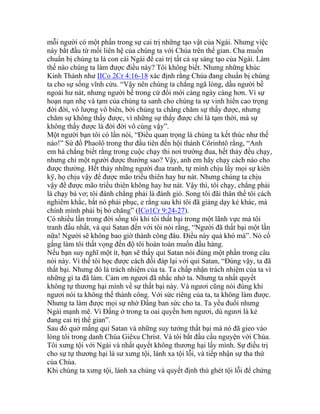 mỗi người có một phần trong sự cai trị những tạo vật của Ngài. Nhưng việc
này bắt đầu từ mối liên hệ của chúng ta với Chúa trên thế gian. Cha muốn
chuẩn bị chúng ta là con cái Ngài để cai trị tất cả sự sáng tạo của Ngài. Làm
thế nào chúng ta làm được điều này? Tôi không biết. Nhưng những khúc
Kinh Thánh như IICo 2Cr 4:16-18 xác định rằng Chúa đang chuẩn bị chúng
ta cho sự sống vĩnh cửu. “Vậy nên chúng ta chẳng ngã lòng, dầu người bề
ngoài hư nát, nhưng người bề trong cứ đổi mới càng ngày càng hơn. Vì sự
hoạn nạn nhẹ và tạm của chúng ta sanh cho chúng ta sự vinh hiển cao trọng
đời đời, vô lượng vô biên, bởi chúng ta chẳng chăm sự thấy được, nhưng
chăm sự không thấy được, vì những sự thấy được chỉ là tạm thời, mà sự
không thấy được là đời đời vô cùng vậy”.
Một người bạn tôi có lần nói, “Điều quan trọng là chúng ta kết thúc như thế
nào!” Sứ đồ Phaolô trong thư đầu tiên đến hội thánh Côrinhtô rằng, “Anh
em há chẳng biết rằng trong cuộc chạy thi nơi trường đua, hết thảy đều chạy,
nhưng chỉ một người được thưởng sao? Vậy, anh em hãy chạy cách nào cho
được thưởng. Hết thảy những người đua tranh, tự mình chịu lấy mọi sự kiên
kÿ, họ chịu vậy để được mão triều thiên hay hư nát. Nhưng chúng ta chịu
vậy để được mão triều thiên không hay hư nát. Vậy thì, tôi chạy, chẳng phải
là chạy bá vơ; tôi đánh chẳng phải là đánh gió. Song tôi đãi thân thể tôi cách
nghiêm khắc, bắt nó phải phục, e rằng sau khi tôi đã giảng dạy kẻ khác, mà
chính mình phải bị bỏ chăng” (ICo1Cr 9:24-27).
Có nhiều lần trong đời sống tôi khi tôi thất bại trong một lãnh vực mà tôi
tranh đấu nhất, và quỉ Satan đến với tôi nói rằng, “Người đã thất bại một lần
nữa! Người sẽ không bao giờ thành công đâu. Điều này quá khó mà”. Nó cố
gắng làm tôi thất vọng đến độ tôi hoàn toàn muốn đầu hàng.
Nếu bạn suy nghĩ một ít, bạn sẽ thấy quỉ Satan nói đúng một phần trong câu
nói này. Vì thế tôi học được cách đối đáp lại với quỉ Satan, “Đúng vậy, ta đã
thất bại. Nhưng đó là trách nhiệm của ta. Ta chấp nhận trách nhiệm của ta vì
những gì ta đã làm. Cảm ơn ngươi đã nhắc nhở ta. Nhưng ta nhất quyết
không tự thương hại mình về sự thất bại này. Và ngươi cũng nói đúng khi
ngươi nói ta không thể thành công. Với sức riêng của ta, ta không làm được.
Nhưng ta làm được mọi sự nhờ Đấng ban sức cho ta. Ta yếu đuối nhưng
Ngài mạnh mẽ. Vì Đấng ở trong ta oai quyền hơn ngươi, dù ngươi là kẻ
đang cai trị thế gian”.
Sau đó quở mắng quỉ Satan và những suy tưởng thất bại mà nó đã gieo vào
lòng tôi trong danh Chúa Giêxu Christ. Và tôi bắt đầu cầu nguyện với Chúa.
Tôi xưng tội với Ngài và nhất quyết không thương hại lấy mình. Sự điều trị
cho sự tự thương hại là sư xưng tội, lánh xa tội lỗi, và tiếp nhận sự tha thứ
của Chúa.
Khi chúng ta xưng tội, lánh xa chúng và quyết định thù ghét tội lỗi để chứng
 