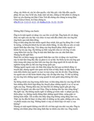 sống, các thiên sứ, các kẻ cầm quyền, việc bây giờ, việc hầu đến, quyền
phép, bề cao, hay là bề sâu, hoặc một vật nào, chẳng có thể phân rẻ chúng ta
khỏi sự yêu thương mà Đức Chúa Trời đã chứng cho chúng ta trong Đức
Chúa Giêxu Christ, là Chúa chúng ta.
(Phi Pl 1:6; 2:12-13; 4:13, 19; RoRm 8:26, 31-32, 35-39)
Những Hội Chứng của Saulơ
Ông ta là một người có dáng vóc cao lớn và nổi bật. Ông bước đi với dáng
điệu oai nghi của các bậc vua chúa và mọi mắt đều chăm chú vào ông khi
ông bước qua một đám đông.
Ông có khả năng thu hút nhiều người theo mình, kêu gọi họ đứng lên vì một
lý tưởng, và khuyến khích họ trở nên chiến thắng. Ai nấy đều ao ước có một
người lãnh đạo như ông. Vóc dáng của ông thuyết phục nhiều người và
khiến họ tin cậy ông. Họ không sợ thất vọng khi chia xẻ với ông về ước
vọng thầm kín của họ. Ông là một nhà lãnh đạo của các nhà lãnh đạo.
Nhưng họ đã nghĩ lầm.
Dưới bộ vai khỏe mạng của người lãnh đạo cao lớn và dáng vóc tuyệt hảo
này là một tấm lòng đầy dẫy sự ghen tị và sợ hãi. Sự thiếu tự tin của ông quá
trầm trọng nền tảng của bản tính của ông cho rằng người đó là một đe dọa
nghiêm trọng đến uy thế của ông trong quốc gia.
Những người ngoài cuộc chỉ thấy khả năng thu hút qua sự khích động và
truyền đạt, nhưng người nào quan sát kỹ hơn sẽ thấy được sự độc đoán, hoàn
toàn điều khiển mọi người và mọi và mọi công việc dù rất nhỏ. Ông không
tin người nào có thể hoàn thành công việc tốt đẹp như ông. Vì thế sự thống
trị của ông trên những người xung quanh là một gánh nặng không thể chịu
nỗi.
Sự thông minh của ông trong chiến lược và khả năng diệu kỳ của ông để biết
làm những điều thích hợp đúng lúc thuyết phục những người ở xa về sự oai
nghi của ông. Nhưng điều này chỉ làm bối rối những người gần gũi ông.
“Ông ta là người xức dầu của Chúa. Ông ta dường như lúc nào cũng đúng”.
Họ nghĩ vậy. Họ không muốn nghĩ về những gì trước mắt: vi phạm qui tắc,
thiếu phục vụ, không muốn thăng thức những người khác, nóng giận và
không kiên nhẫn. Tất cả đều cho thấy rằng ông không xứng đáng làm vua.
Thật vậy họ đều hổ thẹn và nhục nhã về những sự tức giận, những cơn u sầu,
và phiền muộn của ông. Những hành vi này có thích hợp với một vị vua
không?
Nhưng có một người không còn bối rối với bản ngã của nhà vua nữa. Ông ta
không còn khâm phục khả năng lãnh đạo tự nhiên của nhà vua. Ông muốn
 