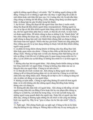 nghĩa là những người đồng ý với mình. “Họ” là những người chúng ta bất
đồng. Chúng ta sẽ có những ý nghĩ như vầy thay vì nghĩ rằng tất cả đều là
một nhóm hoặc một thân thể trọn vẹn. Có ý tưởng như vầy là một dấu hiệu
rằng chúng ta không chỉ bất đồng ý kiến, nhưng cũng đang xét đoán người
khác và đang hợp tác gây bè phái trong hội thánh.
5. Sự lôi kéo . Dùng thủ đoạn để bắt người khác làm theo ý muốn mình,
dùng thủ đoạn để điều khiển người khác (manipulation). Những người tự
cao và tự lập có thể điều khiển người khác bằng cách từ chối không chịu hợp
tác, đòi hỏi người khác phải theo ý mình, có thái độ chỉ trích, và luôn luôn
xét đoán người khác. Dĩ nhiên chúng ta đưa ra những lý do “thánh thiện” để
bào chữa những thủ đoạn này, và điều đó lại càng nguy hiểm hơn. Chúng ta
nghĩ chúng ta đang làm một việc thánh thiện nhưng thật sự chúng ta đang
làm hoàn toàn trái nghịch. Nhiều nhà học giả Kinh Thánh nói rằng phép phù
thủy chẳng qua chỉ là sự lạm dụng những ơn thuộc linh để điều khiển những
người xung quanh!
6. Là phần tử trong nhóm nhưng khước từ không chịu hòa đồng theo tinh
thần hoặc quan niệm của nhóm . Chúng ta bào chữa sự bất hòa bởi sự bất
đồng ý kiến. Nhưng sự hiệp một và tình yêu thương chân thật không căn cứ
trên sự đồng ý (trừ khi nói về những giáo lý quan trọng trong niềm tin Cơ
đốc). Lý do chính của sự bất đồng và không hòa mình là vì sự kiêu ngạo và
tự lập.
7. Không chịu học hỏi từ người khác . Hội chứng Saulơ khiến chúng ta khép
kín lòng mình đối với người khác. Chúng ta không chịu nhận sửa sai và
khuyên nhủ của người khác. Chúng ta trở nên chai lì.
8. Có thái độ chỉ trích và đoán xét . Khi chúng ta đứng ngoài một nhóm,
chúng ta dễ có khuynh hướng phán xét và chỉ trích họ. Chúng ta có thể bào
chữa điều này bằng nhiều cách. Nhưng tất cả thật ra chỉ vì chúng ta đang nói
xấu và phán xét động cơ của người khác.
9. Không có kiên nhẫn . Chúng ta nghĩ rằng đường lối mình tốt hơn người
khác và từ chối không chờ đợi những người đang bất đồng hoặc không
thông cảm với chúng ta.
10. Không đối đãi chân tình với người khác . Khi chúng ta bất đồng với một
người trong thân thể của Đấng Christ hoặc khi họ xúc phạm đến chúng ta,
chúng ta xa lánh họ, xét đoán họ trong lòng, và xé tan sự kính trọng của
những người xung quanh dành cho người này. Hoặc khi có người nào làm
điều này, chúng ta thường nghe những lời chỉ trích và tấn công mà không
binh vực người ấy. Đây là sự “gieo sỉ nhục cho kẻ lân cận mình” (Thi Tv
15:3).
11. Nghi ngờ . Hội chứng Saulơ gây sự nghi ngờ. Chúng ta lên án kẻ khác
rằng họ không tin cậy chúng ta. Nhưng thật ra điều này là suy tưởng gây ra
 