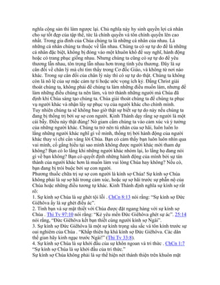 nghĩa cộng sản thì làm ngược lại. Chủ nghĩa này hy sinh quyền lợi cá nhân
cho sự tốt đẹp của tập thể, tức là chính quyền và tôn chính quyền lên cao
nhất. Trong gia đình của Chúa chúng ta là những cá nhân của nhau. Là
những cá nhân chúng ta thuộc về lẫn nhau. Chúng ta có sự tự do để là những
cá nhân đặc biệt, không bị đóng vào một khuôn khổ để suy nghĩ, hành động
hoặc có trang phục giống nhau. Nhưng chúng ta cũng có sự tự do để yêu
thương lẫn nhau, tôn trọng lẫn nhau hơn trong tình yêu thương. Đây là sự
cân đối về chân lý mà chỉ tìm thấy trong Cơ đốc Giáo, và không từ nơi nào
khác. Trong sự cân đối của chân lý này thì có sự tự do thật. Chúng ta không
còn là nô lệ của sự mặc cảm tự ti hoặc ước vọng ích kỷ. Đấng Christ giải
thoát chúng ta, không phải để chúng ta làm những điều muốn làm, nhưng để
làm những điều chúng ta nên làm, và trở thành những người mà Chúa đã
định khi Chúa sáng tạo chúng ta. Chúa giải thoát chúng ta để chúng ta phục
vụ người khác và nhận lấy sự phục vụ của người khác cho chính mình.
Tuy nhiên chúng ta sẽ không bao giờ thật sự biết sự tự do này nếu chúng ta
đang bị thống trị bởi sự sợ con người. Kinh Thánh dạy rằng sợ người là một
cái bẫy. Điều này thật đúng! Nó giam cầm chúng ta vào cảm xúc và ý tưởng
của những người khác. Chúng ta trở nên tù nhân của sợ hãi, luôn luôn lo
lắng những người khác nghĩ gì về mình, thống trị bởi hành động của người
khác thay vì chỉ cần vâng lời Chúa. Bạn có cảm thấy bạn luôn luôn nhìn qua
vai mình, cố gắng hiểu tại sao mình không được người khác mời tham dự
không? Bạn có lo lắng khi những người khác nhóm lại, lo lắng họ đang nói
gì về bạn không? Bạn có quyết định những hành động của mình bởi sự tán
thành của người khác hơn là muốn làm vui lòng Chúa hay không? Nếu có,
bạn đang bị trói buộc bởi sự con người.
Phương thuốc chữa trị sự sợ con người là kính sợ Chúa! Sự kính sợ Chúa
không phải là sự sợ hãi trong cảm xúc, hoặc sự sợ hãi trước sự phẫn nộ của
Chúa hoặc những điều tương tự khác. Kinh Thánh định nghĩa sự kính sợ rất
rõ:
1. Sự kính sợ Chúa là sự ghét tội lỗi . ChCn 8:13 nói rằng: “Sự kính sợ Đức
Giêhôva ấy là sự ghét điều ác”.
2. Tình bạn và sự mật thiết với Chúa được đặt ngang hàng với sự kính sợ
Chúa . Thi Tv 97:10 nói rằng: “Kẻ yêu mến Đức Giêhôva ghét sự ác”. 25:14
nói rằng, “Đức Giêhôva kết bạn thiết cùng người kính sợ Ngài”.
3. Sự kính sợ Đức Giêhôva là một sự kính trọng sâu sắc và tôn kính trước sự
oai nghiêm của Chúa . “Khắp thiên hạ khá kính sợ Đức Giêhôva. Các dân
thế gian hãy kinh ngạc trước Ngài!” (Thi Tv 33:8).
4. Sự kính sợ Chúa là sự khởi đầu của sự khôn ngoan và tri thức . ChCn 1:7
“Sự kính sợ Chúa là sự khởi đầu của tri thức.”
Sự kính sợ Chúa không phải là sự thể hiện nét thánh thiện trên khuôn mặt
 