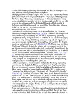 và nâng đỡ bởi một người trưởng thành trong Chúa. Họ cần một người cha
hoặc mẹ thuộc linh để giúp họ lớn lên trong Chúa.
Những người khác cần được “tái giáo huấn của cha mẹ”, nghĩa là họ cần một
gương mẫu mà chỉ có một người cha hoặc mẹ vững vàng và khôn ngoan có
thể cho họ thấy. Khi một người thiếu sự dạy dỗ thích hợp từ cha mẹ trong
những năm phát triển trong thể xác hoặc tinh thần, ngày nay họ vẫn cần một
người để làm một gương cho họ. Điều này không có nghĩa là họ phải lệ
thuộc một cách không lành mạnh vào người khác. Tuy nhiên, điều tối trọng
là nhu cầu căn bản này của họ được thỏa mãn.
Những gương trong Kinh Thánh
Phierơ khuyến khích những trưởng lão chăn dắt bầy chiên của Đức Chúa
Trời mà Ngài đã giao phó cho họ (IPhi 1Pr 5:2). Và Phaolô nói với người tín
hữu Côrinhtô rằng: “Bởi chưng, dẫu anh em có một vạn thầy giáo trong
Đấng Christ, nhưng chẳng nhiều cha. Vì cớ đó tôi đã sai Timôthê, là con yêu
dấu của tôi, cùng là trung thành trong Chúa, đến cùng anh em. Người sẽ
nhắc lại cho anh em biết đường lối tôi trong Đấng Christ, và tôi dạy dỗ cách
nào, trong các hội thánh khắp nơi” (ICo1Cr 4:15-17). Phaolô nhắc hội thánh
Têsalônica “Chúng tôi đã ăn ở nhu mì giữa anh em, như một người vú săn
sóc chính con mình cách dịu dàng vậy...Anh em cũng biết rằng chúng tôi đối
đãi mỗi người trong anh em, như cha đối với con, khuyên lơn, yên ủi, và nài
xin anh em ăn ở một cách xứng đáng với Đức Chúa Trời” (ITe1Tx 2:7, 11,
12). Chúng cũng cảnh cáo dịu dàng đối với những người “chăn chiên của
Ysơraên” trong sách Êxêchiên đoạn 34. Chúng ta biết rõ Chúa nghĩ gì khi
không có người nào trong dân sự Chúa để chăm sóc chiên, nâng đỡ những
chiên yếu đuối, và đem những chiên lạc về đàn.
Là Cha hoặc mẹ thuộc linh không phải chỉ hạn chế cho những mục sư hay
người hướng dẫn thuộc linh. Những người “cha” hoặc “mẹ” trưởng thành
đóng vai trò rất quan trọng, mặc dù không có chức vụ lãnh đạo trong hội
thánh, nhưng có tấm lòng chăm sóc cho người khác. Nói về những người
Cha trong Chúa, Giăng nói rằng, “Các ông đã biết Đấng có từ lúc ban đầu”
(IGi1Ga 2:14). Người trẻ tuổi thường thích chống lại với Satan nhưng những
người cha biết về Cha. Qua sự hiện diện của họ, họ chăm sóc những kẻ xung
quanh vì sự trưởng thành và thấu hiểu của họ trong Chúa. Chúng ta nên để
những người “cha” và “mẹ” này tự do để làm công việc chăm sóc nà trong
hội thánh. Bằng sự cởi mở, thời gian cho người xung quanh, và với căn nhà
luôn mở rộng cửa, đời sống họ đem lại sự an ủi và tình yêu cho nhiều người.
Sự cần thiết để có sự cân đối
Trong mọi việc, chúng ta có thể nhấn mạnh về người cha một cách thái quá.
Ngày nay chúng ta không cần có thêm những người lãnh đạo mà lạm dụng
uy quyền của mình. Kinh Thánh nói đến sự bình đẳng, uy quyền và công vụ
 