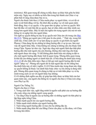 (ministry). Rất quan trọng để chúng ta thấy được sự khác biệt giữa ba khái
niệm này. Ngày nay có nhiều sự hiểu lầm trong hội thánh của Chúa vì sự
phân biệt rõ ràng chưa được bày tỏ ra.
Người cha thuộc linh theo ý Chúa muốn phục vụ người khác, và coi tất cả
nam và nữ bình đẳng với họ. Họ khởi đầu sự phục vụ với một quan niệm
bình đẳng, thay vì uy quyền, vì họ quan tâm sự phục vụ hơn uy quyền. Khi
bạn bắt đầu với một thái độ uy quyền, bạn sẽ chắc chắn cảm thấy mình cao
trọng hơn người khác. Đây là một chủ nghĩa tôn trọng người cha mà trở nên
thống trị và nghẹt thở cho người khác.
Tôi nghĩ uy quyền thống trị này là uy quyền mà Chúa ám chỉ trong câu Mat
Mt 23:9, “Đừng gọi người nào ở thế gian là cha mình...” Thật vậy, trong bối
cảnh này, Chúa cảnh cáo về sự lạm dụng uy quyền và giả hình của người
Pharasi. Chúa đang lên án những kẻ đang hướng dẫn vì sự tự cao, làm mọi
việc để người khác thấy. Chúa không nói chúng ta không cần cha thuộc linh
trong Chúa. Ngược lại như vậy. Ngài dạy rằng một người lãnh đạo thật phải
hướng dẫn như một người cha yêu thương, không như một ông chủ hoặc
một người được tôn sùng. Vì thế không phải danh hiệu mà chúng ta đặt ra
cho một người hướng dẫn thuộc linh là quan trọng. Nhưng điều quan trọng
là thái độ của những người có danh hiệu đó. (Chúa dùng ba danh hiệu trong
23:1-12 để cho thấy điều này). Bạn có thể gọi một người hướng dẫn là một
người “phục vụ”. Nhưng nếu người đó là một người độc tài thì chẳng bao
lâu danh hiệu này sẽ mất ý nghĩa. Có lẽ Chúa muốn dạy trong đoạn này rằng
uy quyền không lệ thuộc vào danh hiệu hoặc chức vụ mà chúng ta đang nắm
giữ. Nhưng điều quan trọng là chúng ta thật sự có tinh thần phục vụ và hạ
mình trong cách cư xử với người khác hay không.
Có lẽ những định nghĩa sau đây sẽ giúp bạn thấy được sự khác biệt của hai
quan niệm này, của người cha thống trị và người cha theo ý Chúa (xin cũng
xem Phụ Lục B).
Người Cha Thống Trị
Người cha theo ý Chúa
1. Trong cách làm việc, nghĩ rằng mình là nguồn xuất phát của sự hướng dẫn
cho cuộc sống của những người xung quanh.
1. Tin rằng Chúa là nguồn của sự hướng dẫn và những người tín hữu phải tự
lập lắng nghe tiếng Chúa.
2. Nhấn mạnh quyền lợi của người hướng dẫn.
2. Nhấn mạnh trách nhiệm của người hướng dẫn.
3. Tách riêng người hướng dẫn và trao cho họ những đặc ân.
3. Nhấn mạnh rằng thân thể của Đấng Christ cần phục vụ lẫn nhau, với Chúa
là trung tâm điểm.
 