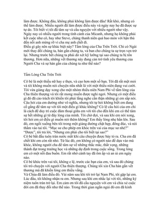 làm được. Không đâu, không phải không làm được đâu! Rất khó, nhưng có
thể làm được. Nhiều người đã làm được điều này và ngày nay họ đã được sự
tự do. Tôi biết vì tôi đã tâm sự và cầu nguyện với nhiều người như vậy.
Ngày nay có nhiều người trong tình cảnh của Micanh, nhưng họ không phải
kết cuộc như cô, hay như Steve, chàng thanh niên quá hao mòn với hận thù
đến nỗi anh mừng rỡ vì cha mẹ anh chết đi.
Điều gì gây nên sự khác biệt này? Tấm lòng của Cha Trên Trời. Chỉ có Ngài
mới thay đổi chúng ta, hàn gắn chúng ta, và ban cho chúng ta sự trọn vẹn trở
lại. Nhưng trước hết chúng ta phải dò xét kỹ lưỡng tại sao chúng ta bị tổn
thương. Hơn nữa, những vết thương này đang cản trở tình yêu thương của
Người Cha và sự hàn gắn của chúng ta như thế nào?
Tấm Lòng Cha Trên Trời
Cô bé là một thiếu nữ hay e thẹn, và cao hơn một số bạn. Tôi đã rất mệt mỏi
và tôi không muốn nói chuyện nữa nhất là với một thiếu niên đang vui cười.
Tôi vừa giảng dạy xong cho một nhóm thiếu niên Nam Phi về tấm lòng của
Cha thiên thượng và tôi rất mong muốn được nghỉ ngơi. Nhưng có một điều
gì đó đã cáo trách tôi khiến tôi phải lắng nghe cẩn thận những gì em sắp nói.
Câu hỏi của em dường như vô nghĩa, nhưng tôi tự hỏi không biết em đang
cố gắng để tâm sự với tôi một điều gì khác không? Có lẽ câu hỏi của em chỉ
là cách để duy trì cuộc đàm thoại giữa em với tôi cho đến khi em có thể tâm
sự hết những gì từ đáy lòng của mình. Tôi chờ đợi, và sau khi em nói xong,
tôi hỏi em có điều gì muốn nói thêm không? Em thấy lòng nhẹ hẳn lên. Sau
đó, em ngồi xuống bên tôi trong một giảng đường chật hẹp, đông đúc, và nói
thầm vào tai tôi. “Mục sư cho phép em khóc trên vai của mục sư nhé?”
“Được”, tôi trả lời, “Nhưng em phải cho tôi biết tại sao?”
Cô bé bắt đầu tuôn tràn nước mắt khi câu chuyện được bày tỏ ra. Cha em đã
chết khi em còn rất nhỏ. Từ lúc đó, em không có người nào để dựa vào mà
khóc, không người cha để tâm sự về những thắc mắc, thất vọng, những
thành đạt trong trường học và những dự định trong cuộc sống. Trong lòng
em có một nỗi đau buồn. Em rất nhớ cánh tay đã ôm ấp và an ủi em ngày
nào.
Cô bé khóc trên vai tôi, không e lệ, trước các bạn của em, và sau đó chúng
tôi trò chuyện với người Cha thiên thượng. Chúng tôi xin Cha hàn gắn vết
thương mà đã khiến lòng em thiếu vắng.
Và Chúa đã làm điều đó. Vài năm sau khi tôi trở lại Nam Phi, tôi gặp lại em.
Lúc đầu, tôi không nhận ra em. Nhưng sau khi em nhắc lại với tôi, những kỷ
niệm tuôn tràn trở lại. Em cảm ơn tôi đã cầu nguyện với em và chia xẻ cuộc
đời em đã thay đổi như thế nào. Trong thời gian ngắn ngủi đó em đã kinh
 