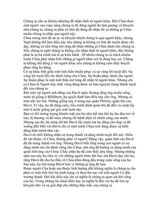 Chúng ta cần sự khiêm nhường để nhận lãnh từ người khác. Khi Chúa đem
một người vào cuộc sống chúng ta để dùng người đó làm gương và khuyên
nhủ chúng ta, chúng ta phải có thái độ đúng để nhận tất cả những gì Chúa
muốn chúng ta nhận qua người này.
Chúa mong mỏi để an ủi và khuyến khích chúng ta qua người khác, nhưng
Ngài không thể làm điều này nếu chúng ta không có thái độ muốn được chỉ
dạy, không có tấm lòng mở rộng để nhận những gì Chúa dành cho chúng ta.
Nếu chúng ta nghĩ chúng ta không cần nhận lãnh từ người khác, đây không
phải là sự hạ mình mà là sự kiêu hãnh . Dĩ nhiên chúng ta có trách nhiệm
trước Chúa phải nhận biết những gì người khác nói là đúng hay sai. Chúng
ta không thể đồng ý với người khác nếu chúng ta không cảm thấy thuyết
phục rằng họ đúng.
Có sự khác biệt giữa một tinh thần thuần phục và sự vâng lời tuyệt đối. Sự
vâng lời tuyệt đối chỉ dành riêng cho Chúa. Sự thuần phục dành cho người.
Sự thuần phục là một tinh thần mở lòng để nhận từ người khác. Nhưng chỉ
có Chúa là Người duy nhất xứng đáng được sự hứa nguyện trung thành tuyệt
đối của chúng ta.
Khi một vài người anh dũng của Đavít nghe thoáng rằng ông muốn uống
nước từ giếng ở Bếtlêhem, họ quyết định làm điều này cho ông. Nhưng có
một trắc trở lớn. Những giếng này ở trong trại quân Philitin, quân thù của
Đavít. Vì vậy, họ đã dũng cảm, liều mình đánh quân thù để đến và cướp lấy
một ít nước giếng quí giá, mát lạnh này.
Bạn có thể tưởng tượng khuôn mặt của họ như thế nào khi họ lảo đảo trở về
trại, bị thương và đổ máu, nhưng rất hãnh diện về chiến công của mình.
Nhưng sau đó, họ sửng sốt khi Đavít lấy nước mà họ dâng cho ông và đổ
xuống đất! Đối với Đavít chỉ có một mình Chúa mới đáng được sự hiến
dâng thân mình như vậy.
Đavít từ chối không nhận sự trung thành và dâng mình tuyệt đối này. Điều
đó chỉ thuộc về Chúa, không phải về người! Đúng vậy, quân lính của Đavít
đã rất trung thành với ông. Nhưng Đavít biết rằng trong con người có sự
dâng mình mà chỉ dành riêng cho Chúa, nên ông đã hướng sự dâng minh của
quân lính ông vào Chúa. Chắc chắn họ đã cảm thấy phụ lòng. Nhưng những
năm sau này họ chia xẻ với những người khác bài học mà Đavít dạy cho họ,
rằng Đavít đã cho họ thấy rõ Chúa phải đứng đầu trong cuộc sống của họ.
Sau này, họ tôn trọng Đavít hơn vì những gì ông đã làm.
Được người Cha hoặc mẹ thuộc linh hướng dẫn không nghĩa là chúng ta cần
phải có một mối liên hệ trịnh trọng và theo thủ tục với một người Cơ đốc
trưởng thành. Đôi khi điều này chỉ có nghĩa là chúng ta quan sát đời sống
của họ. Trong những lúc khác điều này có nghĩa là đến với họ để tìm sự
khuyên nhủ và sự giải đáp cho những thắc mắc của chúng ta.
 