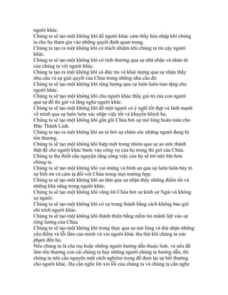 người khác.
Chúng ta sẽ tạo một không khí để người khác cảm thấy hòa nhập khi chúng
ta cho họ tham gia vào những quyết định quan trọng.
Chúng ta tạo ra một không khí có trách nhiệm khi chúng ta tin cậy người
khác.
Chúng ta sẽ tạo một không khí có tình thương qua sự nhã nhặn và nhân từ
của chúng ta với người khác.
Chúng ta tạo ra một không khí có đức tin và khải tượng qua sự nhận thấy
nhu cầu và sự giải quyết của Chúa trong những nhu cầu đó.
Chúng ta sẽ tạo một không khí rộng lượng qua sự luôn luôn trao tặng cho
người khác.
Chúng ta sẽ tạo một không khí cho người khác thấy giá trị của con người
qua sự để thì giờ và lắng nghe người khác.
Chúng ta sẽ tạo một không khí để một người có ý nghĩ tốt đẹp và lành mạnh
về mình qua sự luôn luôn xác nhận việc tốt và khuyến khích họ.
Chúng ta sẽ tạo một không khí gần gũi Chúa bởi sự mở lòng hoàn toàn cho
Đức Thánh Linh.
Chúng ta tạo ra một không khí an ủi bởi sự chăm sóc những người đang bị
tổn thương.
Chúng ta sẽ tạo một không khí hiệp một trong nhóm qua sự ao ước thành
thật để cho người khác bước vào công vụ của họ trong thì giờ của Chúa.
Chúng ta tha thiết cầu nguyện rằng công việc của họ sẽ trở nên lớn hơn
chúng ta.
Chúng ta sẽ tạo một không khí vui mừng và bình an qua sự luôn luôn bày tỏ
sự biết ơn và cảm tạ đối với Chúa trong mọi trường hợp.
Chúng ta sẽ tạo một không khí an tâm qua sự nhận thấy những điểm tốt và
những khả năng trong người khác.
Chúng ta sẽ tạo một không khí vâng lời Chúa bởi sự kính sợ Ngài và không
sợ người.
Chúng ta sẽ tạo một không khí có sự trung thành bằng cách không bao giờ
chỉ trích người khác.
Chúng ta sẽ tạo một không khí thánh thiện bằng niềm tin mãnh liệt vào sự
rộng lượng của Chúa.
Chúng ta sẽ tạo một không khí trung thực qua sự mở lòng và thú nhận những
yếu điểm và lỗi lầm của mình và xin người khác tha thứ khi chúng ta xúc
phạm đến họ.
Nếu chúng ta là cha mẹ hoặc những người hướng dẫn thuộc linh, và nếu đã
làm tổn thương con cái chúng ta hay những người chúng ta hướng dẫn, thì
chúng ta nên cầu nguyện một cách nghiêm trọng để đem lại sự bồi thường
cho người khác. Họ cần nghe lời xin lỗi của chúng ta và chúng ta cần nghe
 