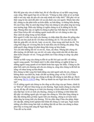 Khi thế gian này còn có nhân loại, thì sẽ vẫn tiếp tục có sự thất vọng trong
cuộc sống. Một người bạn tôi có lần nói, “Chúng ta chắc chắn sẽ có sự hiệp
nhất ở nơi này mặc dù nếu chỉ còn một mình tôi ở đây thôi!” Đối phó với sự
thất vọng là tìm cách đối phó với sự yếu đuối của con người. Muốn làm như
thế, chúng ta cần phát triển sự kiên nhẫn, sự linh động, và thông hiểu đường
lối của Chúa. Đây là cách đẹp lòng Chúa mà chúng ta nên phản ứng lại trong
mọi trường hợp. Điều này không có nghĩa chúng ta sẽ là những kẻ bị chà
đạp. Nhưng điều này có nghĩa là chúng ta phải học biết đáp lại với thái độ
như Chúa Giêxu đối với những người muốn đối xử với chúng ta như vậy.
Học cách ăn uống trong sự hòa thuận
Khi người Cơ đốc tìm cách yêu thương và chấp nhận lẫn nhau thì giống như
anh chị em tìm cách ăn tối với nhau mà không cãi vã. Tôi còn nhớ có lần
thật tức giận đối với chị tôi, Judy và em tôi, Alan trong một buổi ăn tối. Tôi
cũng biết rằng cãi vã trong bữa ăn là một điều cha tôi không cho phép. Ông
nhất quyết rằng chúng tôi phải dùng bữa trong sự hòa thuận.
Tôi còn nhớ những lần tôi và em tôi, Alan, cãi nhau. Nhưng khi chúng tôi
đến trường, tôi đã binh vực em tôi với cuộc sống mình nếu bất cứ đứa nào
dám kiếm chuyện với nó. Trong gia đình của Chúa chúng ta cũng vậy phải
không?
Nhiều sự thất vọng của chúng ta đến từ sự đòi hỏi quá cao đối với những
người xung quanh. Trở thành một Cơ đốc nhân không có nghĩa là bạn và
những người xung quanh sẽ trở thành hoàn hảo ngay tức khắc. Chúng ta cần
phải biết cách yêu thương anh chị em chúng ta, cũng như chúng ta đã biết ăn
uống với nhau trong sự hòa thuận.
Khi chúng ta thất vọng bởi hành động của một người anh chị em, chúng ta
không được xua đuổi họ, hoặc cắt đứt sự thông công với họ. Có lẽ Chúa
dùng họ trong cuộc sống của chúng ta để dạy dỗ chúng ta một điều gì. Đavít
viết trong Thi Tv 119:75 rằng, “Bởi sự thành tín mà Ngài làm cho tôi bị khổ
nạn”.
Có lẽ những người mà chúng ta cho rằng sự tấn công của quỉ Satan, chính là
sự “khổ sở” đến từ Chúa trong sự yêu thương. Ngài muốn chúng ta chịu khổ
sở này để dạy dỗ chúng ta có tình yêu thương và kiên nhẫn hơn! Hơn nữa,
nếu thật bạn và tôi có tình yêu thương, chúng ta sẽ không có khó khăn khi
đối phó với những người gây trở ngại cho chúng ta. Nếu tấm lòng chúng ta
đầy dẫy không điều gì khác ngoài tình yêu thương, chúng ta sẽ luôn luôn
phản ứng lại trong tình yêu thương. Tôi tin chắc rằng Chúa cho phép, thậm
chí sắp đặt, những kinh nghiệm khó khăn để chúng ta vượt qua. Ngài muốn
những yếu điểm trong bản tính và những thái độ sai lầm của chúng ta được
phơi bày ra trong ánh sáng để Ngài thay đổi.
Trau dồi sự hạ mình
 