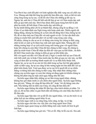 Vua Đavít học cách đối phó với kinh nghiệm đầy thất vọng sau cái chết của
Uxa. Nhưng anh thật hết lòng hạ mình khi làm điều này. Anh có thể trở nên
cứng lòng trong sự tự cao, và đổ lỗi cho Chúa cho những gì đã xảy ra.
Ngược lại, anh tìm ý Chúa để biết anh đã làm gì sai và Chúa muốn dạy anh
điều gì qua tình cảm này. Đavít học được điều quan trọng hơn hết là anh
phải hạ mình, để biết được Chúa muốn dạy anh điều gì.
Sự hạ mình không phải chỉ là sự thành thật, nhưng cũng là sự đồng ý với
Chúa về sự nhận định của Ngài trong một hoàn cảnh nào. Nhiều người rất
thẳng thắng, nhưng họ không đi xa hơn nữa để đứng bên Chúa chống lại tội
lỗi, để có tâm tình của Chúa đối với một người có tội. Cả hai cần thiết nếu
chúng ta muốn biết cách đối phó với sự thất vọng trong cuộc sống.
Dĩ nhiên, chúng ta cần sự an ủi và thông cảm trong lúc chúng ta thất vọng,
nhất là khi có một sự bi thảm hay mất mát một người thân. Nhưng đối với
những trường hợp về sự xích mích trong mối tương giao với người khác,
hoặc khi chúng ta cảm thấy Chúa đã làm chúng ta thất vọng, thì chúng ta
phải hạ mình trước Chúa để nhận ân điển để vượt qua sự khó khăn , ân điển
để biết Chúa muốn dạy chúng ta điều gì qua sự khó khăn này.
Đối với người mà đến với Chúa để tìm ý Ngài vì muốn biết tại sao Chúa để
một tình cảnh xảy ra hoặc Chúa muốn dạy họ điều gì qua sự việc này, sự thất
vọng sẽ đem đến sự trưởng thành mạnh mẽ và sự thấu hiểu thuộc linh.
Ngược lại, sự tự cao là sự cản trở lớn nhất trong sự học hỏi khi gặp nghịch
cảnh và thất vọng. Sự tự cao cũng là bức tường ngăn trở lớn nhất đối với sự
phát triển thuộc linh. Vượt qua được sự tự cao là bí quyết để có sự chiến
thắng và thông hiểu khi chúng ta thất vọng. Hãy nhận thức những triệu
chứng của sự kiêu ngạo và xem thử chúng nó đang ngăn trở khiến chúng ta
không thể phản ứng lại một cách ngay thẳng như thế nào:
. . . Sự kiêu ngạo nhận thấy những sự sai lầm trong người khác, nhưng
không bao giờ nhận mình có yếu điểm như người khác. Sự kiêu ngạo không
bao giờ nói, “Đúng, tôi cũng đã làm điều đó”, hoặc “tôi rất thông cảm cho
anh. Nếu không nhờ ân điển của Chúa, tôi cũng đã làm điều đó”.
. . . Sự kiêu ngạo không thú nhận lỗi lầm hay chịu trách nhiệm cá nhân. Và
nếu có, thì tự bào chữa và giải thích đến nỗi không còn cảm thấy đau buồn vì
lỗi lầm nữa.
. . . Sự kiêu ngạo bận tâm với sự đổ lỗi cho người khác, với sự chỉ trích và sự
phân tích tại sao những người khác là sai.
. . . Sự kiêu ngạo sinh ra sự cứng lòng, kiêu căng, tự lập, và cô lập.
. . . Sự kiêu ngạo chú tâm vào việc làm vừa lòng người hơn Chúa.
. . . Sự kiêu ngạo quan trọng sự chiến thắng một cuộc tranh cãi hơn là giữ
tình bạn.
. . . Sự kiêu ngạo không bao giờ nói, “Tôi có lỗi. Đây là lỗi của tôi. Xin anh
 