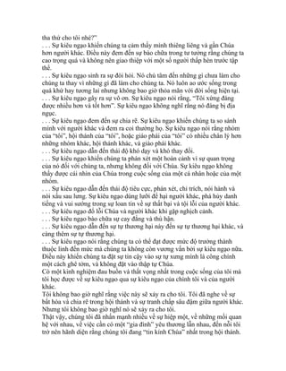 tha thứ cho tôi nhé?”
. . . Sự kiêu ngạo khiến chúng ta cảm thấy mình thiêng liêng và gần Chúa
hơn người khác. Điều này đem đến sự bào chữa trong tư tưởng rằng chúng ta
cao trọng quá và không nên giao thiệp với một số người thấp hèn trước tập
thể.
. . . Sự kiêu ngạo sinh ra sự đòi hỏi. Nó chú tâm đến những gì chưa làm cho
chúng ta thay vì những gì đã làm cho chúng ta. Nó luôn ao ước sống trong
quá khứ hay tương lai nhưng không bao giờ thỏa mãn với đời sống hiện tại.
. . . Sự kiêu ngạo gây ra sự vô ơn. Sự kiêu ngạo nói rằng, “Tôi xứng đáng
được nhiều hơn và tốt hơn”. Sự kiêu ngạo không nghĩ rằng nó đáng bị địa
ngục.
. . . Sự kiêu ngạo đem đến sự chia rẽ. Sự kiêu ngạo khiến chúng ta so sánh
mình với người khác và đem ra coi thường họ. Sự kiêu ngạo nói rằng nhóm
của “tôi”, hội thánh của “tôi”, hoặc giáo phái của “tôi” có nhiều chân lý hơn
những nhóm khác, hội thánh khác, và giáo phái khác.
. . . Sự kiêu ngạo dẫn đến thái độ khó dạy và khó thay đổi.
. . . Sự kiêu ngạo khiến chúng ta phán xét một hoàn cảnh vì sự quan trọng
của nó đối với chúng ta, nhưng không đối với Chúa. Sự kiêu ngạo không
thấy được cái nhìn của Chúa trong cuộc sống của một cá nhân hoặc của một
nhóm.
. . . Sự kiêu ngạo dẫn đến thái độ tiêu cực, phán xét, chỉ trích, nói hành và
nói xấu sau lưng. Sự kiêu ngạo dùng lưỡi để hại người khác, phá hủy danh
tiếng và vui sướng trong sự loan tin về sự thất bại và tội lỗi của người khác.
. . . Sự kiêu ngạo đổ lỗi Chúa và người khác khi gặp nghịch cảnh.
. . . Sự kiêu ngạo bào chữa sự cay đắng và thù hận.
. . . Sự kiêu ngạo dẫn đến sự tự thương hại này đến sự tự thương hại khác, và
càng thêm sự tự thương hại.
. . . Sự kiêu ngạo nói rằng chúng ta có thể đạt được mức độ trưởng thành
thuộc linh đến mức mà chúng ta không còn vương vấn bởi sự kiêu ngạo nữa.
Điều này khiến chúng ta đặt sự tin cậy vào sự tự xưng mình là công chính
một cách ghê tởm, và không đặt vào thập tự Chúa.
Có một kinh nghiệm đau buồn và thất vọng nhất trong cuộc sống của tôi mà
tôi học được về sự kiêu ngạo qua sự kiêu ngạo của chính tôi và của người
khác.
Tôi không bao giờ nghĩ rằng việc này sẽ xảy ra cho tôi. Tôi đã nghe về sự
bất hòa và chia rẽ trong hội thánh và sự tranh chấp sâu đậm giữa người khác.
Nhưng tôi không bao giờ nghĩ nó sẽ xảy ra cho tôi.
Thật vậy, chúng tôi đã nhấn mạnh nhiều về sự hiệp một, về những mối quan
hệ với nhau, về việc cần có một “gia đình” yêu thương lẫn nhau, đến nỗi tôi
trở nên hãnh diện rằng chúng tôi đang “tin kính Chúa” nhất trong hội thánh.
 