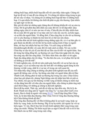 những buổi họp, nhiều buổi họp đến nỗi tôi cảm thấy chán ngán. Chúng tôi
họp lại để nói về nan đề của chúng tôi. Và chúng tôi nhóm riêng trong tư gia
để nói xấu về nhau. Và chúng tôi có những buổi họp để bàn về những buổi
họp. Có quá nhiều lời không cần thiết đã phát ra gây tổn thương. Quá nhiều
sự nghi ngờ và lên án.
Bây giờ tôi nhìn lại những ngày tháng đen tối khủng khiếp đó với sự cảm tạ
Chúa. Đó là giờ phút đau đớn nhất của cuộc đời tôi và tốt đẹp nhất. Qua
những ngày chia rẽ và ước mơ tan vỡ này, Chúa đã cho tôi thấy nhiều hơn
tất cả cuộc đời tôi gộp lại về sự mặc cảm tự ti sâu sắc của tôi, sự kiêu ngạo,
và sự bất cần người khác. Và đồng thời, Chúa cũng bày tỏ cho tôi sự thương
xót và yêu thương và thành tín trội hơn tôi có thể mơ ước được.
Vì sự đau đớn mà tôi kinh nghiệm trong những ngày đó, và vì sự hàn gắn và
giải thoát mà đã đến với tôi khi tôi hạ mình xuống trước Chúa và người
khác, tôi học hỏi nhiều bài học từ Chúa. Và cuối cùng sự biến đổi
(breakthrough) đã đến với cuộc đời tôi một cách cá nhân. Nó xảy ra khi
Chúa bày tỏ cho tôi cội rễ của thái độ sai lầm của tôi đối với người khác. Sau
đó trong hai tiếng đồng hồ, sự thương xót của Chúa tràn ngập trên tôi, từng
làn sóng này đến làn sóng khác. Tôi khóc thổn thức sâu đậm và tôi nghe
Ngài dịu dàng phán cho tôi rằng, “Ta tha thứ cho con, và sẽ phục hồi lại tất
cả những gì con đã mất”.
Vì kinh nghiệm này, tôi đã trở nên cảnh giác hơn đối với sự tai hại của sự
kiêu ngạo, và có sự mềm mại sâu sắc hơn đối với những người đang bị tổn
thương và thất vọng, nhất là vì sự tan vỡ trong các mối quan hệ.
Tôi nhận thấy rằng chúng ta không cần phải kinh nghiệm nan đề của mỗi
người để thông cảm với họ. Sự thông cảm thật với người khác đến từ Đức
Thánh Linh, không phải từ một sự thương hại trong xúc cảm. Chúa Giêxu
chưa bao giờ phạm tội, nhưng Ngài thông cảm tội nhân hơn bất cứ một ai.
Tuy nhiên, trải qua sự tổn thương và thất vọng sẽ khiến chúng ta mềm mại
và dịu dàng hơn đối với nhu cầu của người khác, nếu chúng ta phản ứng một
cách thích đáng với những gì chúng ta đã kinh nghiệm.
Đavít đã hạ mình. Thật vậy, anh đã cứ tiếp tục làm điều này. Đó là lý do
Kinh Thánh nói rằng anh là “người vừa lòng Ta.” (a man after God's own
heart). Đavít chính là người viết trong 51:17, “của lễ đẹp lòng Đức Chúa
Trời, ấy là tâm thần đau thương. Đức Chúa Trời ôi! lòng đau thương thống
hối Chúa không khinh dể đâu”.
Tấm lòng đau thương đối với Đavít không phải là sự tuyệt vọng, hoặc sự
thiếu hy vọng, hoặc sự tổn thương. Đây là sự hạ mình, trái ngược lại với sự
kiêu ngạo. Vì vậy, Đavít học hỏi từ mỗi kinh nghiệm thất vọng trong cuộc
sống của mình. Những Thi thiên tuyệt hảo ca ngợi Chúa đã viết ra từ lò lửa
thử thách của sự thất vọng trong cuộc sống.
 