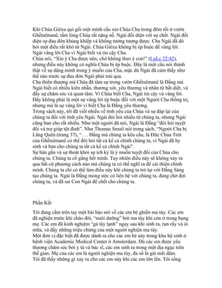 Khi Chúa Giêxu quì gối một mình cầu xin Chúa Cha trong đêm tối ở vườn
Ghếtsêmanê, tấm lòng Chúa rất nặng nề. Ngài đối diện với sự chết. Ngài đối
diện sự đau đớn khủng khiếp và không tưởng tượng được. Cha Ngài đã dò
hỏi một điều rất khó từ Ngài. Chúa Giêxu không bị ép buộc để vâng lời.
Ngài vâng lời Cha vì Ngài biết và tin cậy Cha.
Chúa nói, “Xin ý Cha được nên, chớ không theo ý con!” (LuLc 22:42),
nhưng điều này không có nghĩa Chúa bị ép buộc. Đây là một câu nói thành
thật về sự dâng mình trong ý muốn của Cha, mặc dù Ngài đã cảm thấy như
thế nào trước sự đau đớn Ngài phải trải qua.
Cha thiên thượng mà Chúa đã tâm sự trong vườn Ghếtsêmanê là Đấng mà
Ngài biết có nhiều kiên nhẫn, thương xót, yêu thương và nhân từ bất diệt, và
đầy sự chăm sóc và quan tâm. Vì Chúa biết Cha, Ngài tin cậy và vâng lời.
Đây không phải là một sự vâng lời ép buộc đối với một Người Cha thống trị,
nhưng mà là sự vâng lời vì biết Cha là Đấng yêu thương.
Trong sách này, tôi đã viết nhiều về tình yêu của Chúa và sự đáp lại của
chúng ta đối với tình yêu Ngài. Ngài đòi hỏi nhiều từ chúng ta, nhưng Ngài
cũng ban cho rất nhiều. Như một người đã nói, Ngài là Đấng “đòi hỏi tuyệt
đối và trợ giúp tột đỉnh”. Như Thomas Smail nói trong sách, “Người Cha bị
Lãng Quên (trang 37), “. . . Đấng mà chúng ta kêu cầu, là Đức Chúa Trời
của Ghếtsêmanê có thể đòi hỏi tất cả kể cả chính chúng ta, vì Ngài đã hy
sinh và ban cho chúng ta tất cả kể cả chính Ngài".
Sự hàn gắn và sự thoát khỏi sự ích kỷ là ý muốn tuyệt đối của Chúa cho
chúng ta. Chúng ta cố gắng hết mình. Tuy nhiên điều này sẽ không xảy ra
qua bất cứ phương cách nào mà chúng ta có thể nghĩ ra để cải thiện chính
mình. Chúng ta chỉ có thể làm điều này khi chúng ta trở lại với Đấng Sáng
tạo chúng ta. Ngài là Đấng mong ước có liên hệ với chúng ta, đang chờ đợi
chúng ta, và đã sai Con Ngài để chết cho chúng ta.
Phần Kết
Tôi đang cầm trên tay một bài báo nói về các em bé ghiền ma túy. Các em
đã nghiện trước khi chào đời, “nuôi dưỡng” bởi ma túy khi còn ở trong bụng
mẹ. Các em đã kinh nghiệm “gà tây lạnh” ngay sau khi sinh ra, run rẩy và ói
mữa, và đầy những triệu chứng của một người nghiện ma túy.
Một đơn vị đặc biệt đã được dành ra cho các em bé này trong khu hộ sinh ở
bệnh viện Academic Medical Center ở Amsterdam. Dù các em được yêu
thương chăm sóc bởi y tá và bác sĩ, các em sinh ra trong một địa ngục trên
thế gian. Mẹ của các em là người nghiện ma túy, đa số là gái mãi dâm.
Tôi đã thấy những gì xảy ra cho các em này khi các em lớn lên. Tôi sống
 