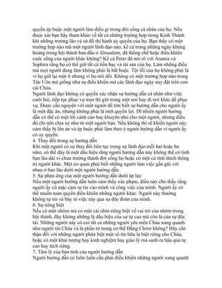 quyền ép buộc một người làm điều gì trong đời sống cá nhân của họ. Nếu
được xin bạn hãy tham khảo về tất cả những trường hợp trong Kinh Thánh
khi những trưởng lão và sứ đồ thi hành uy quyền của họ. Bạn thấy có một
trường hợp nào mà một người lãnh đạo nào, kể cả trong những ngày khủng
hoảng trong hội thánh ban đầu ở Jêrusalem, đã thống chế hoặc điều khiển
cuộc sống của người khác không? Kể cả Peter đã nói rõ với Anania và
Saphira rằng họ có thể giữ tất cả tiền bạc và tài sản của họ. Làm những điều
mà mọi người đang làm không phải là bắt buộc. Tội lỗi của họ không phải là
vì họ giữ lại một ít nhưng vì họ nói dối. Không có một trường hợp nào trong
Tân Ước mà giống như sự điều khiển mà các lãnh đạo ngày nay đặt trên con
cái Chúa.
Người lãnh đạo không có quyền xác nhận sự hướng dẫn cá nhân như việc
cưới hỏi, tiếp tục phục vụ trọn thì giờ trong một nơi hay đi nơi khác để phục
vụ. Được cầu nguyện với một người để tìm biết sự hướng dẫn cho người ấy
là một đặc ân, nhưng không phải là một quyền lợi. Dĩ nhiên người hướng
dẫn có thể có một lời cảnh cáo hay khuyên nhủ cho một người, nhưng điều
đó chỉ nên chia xẻ như từ một người bạn. Nếu không thì sẽ khiến người này
cảm thấy bị lên án và ép buộc phải làm theo ý người hướng dẫn vì người ấy
có uy quyền.
4. Thay đổi trong sự hướng dẫn
Khi một người có sự thay đổi liên tục trong sự lãnh đạo mỗi hai hoặc ba
năm, có thể đây là một dấu hiệu rằng người hướng dẫn này không thể có tình
bạn lâu dài vì chưa trưởng thành đời sống họ hoặc có một cá tính thích thống
trị người khác. Một cơ quan phải biết những người làm việc gần gũi với
nhau ở bao lâu dưới một người hướng dẫn.
5. Sự phản ứng của một người hướng dẫn dưới áp lực
Nếu một người hướng dẫn luôn cảm thấy xúc phạm, điều này cho thấy rằng
người ấy có mặc cảm tự tin vào mình và công việc của mình. Người ấy có
thể muốn toàn quyền điều khiển những người khác. Người này thường
không tự tin và bày tỏ việc này qua sự độc đoán của mình.
6. Sự riêng biệt
Nếu có một nhóm mà có một cái nhìn riêng biệt về vai trò của nhóm trong
hội thánh, đây không những là dấu hiệu của sự tự cao mà còn là của sự độc
tài. Những người này có coi tất cả những người yêu mến Chúa xung quanh
như người tin Chúa và là phần tử trong cơ thể Đấng Christ không? Hãy cẩn
thận đối với những người phân biệt một số tín hữu là biệt riêng cho Chúa,
hoặc có một khải tượng hay kinh nghiệm hay giáo lý mà sanh ra hậu quả tự
cao hay tách riêng.
7. Tâm lý của bản tính của người hướng dẫn
Người hướng dẫn có luôn luôn cần phải điều khiển những người xung quanh
 