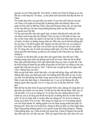 nguyện và xin Chúa giúp đỡ. Tuy nhiên, ý định của Chúa là chúng ta có cha
lẫn mẹ vì khi hợp tác với nhau , cả hai phản ảnh một hình ảnh đầy đủ hơn về
Chúa.
Tôi muốn bạn nhìn vào quá khứ của mình và xem thử mối liên hệ của bạn
với Chúa có bị ngăn trở trong bất cứ phương diện nào không? Bạn có bị
ngăn trở bởi một sự thất bại, thiếu vắng tình thương chăm sóc, từ một hoặc
cả hai cha lẫn mẹ của bạn trong những phương diện sau đây không?
Uy quyền của Cha Mẹ
Có bao giờ bạn đến nhà một người bạn và được tiếp đón bởi một chú chó
con được nuôi trong nhà này không? Chó con này có thể lánh xa bạn, run
rẩy sợ hãi, hoặc nhảy lên người của bạn bày tỏ tình cảm thân mật của nó qua
cái lưỡi, cái đuôi và những móng chân dơ. Một chó con bị hất hủi không thể
tin cậy bạn vì nó đã bị ngược đãi. Ngược lại một chú chó con vui mừng sẽ
cố muốn “thoa bóp” mặt bạn với cái lưỡi của nó chứng tỏ nó có chủ nhân
tốt. Và cũng như vậy là cách mà chúng ta đến gần với Chúa. Kinh nghiệm
trong quá khứ ảnh hưởng sự đáp lại của chúng ta khi Chúa đưa tay Ngài cho
chúng ta.
Uy quyền có thể đem đến sự đau đớn cho người khác như thế nào? Hãy
mường tượng một cánh cửa phòng ngủ bị đá mở toan. Một cậu bé bị đánh
thức giấc giữa đêm khuya bởi một người đàn ông say rượu và giận dữ. Cậu
bé kinh hoảng bị hành hạ tàn nhẫn trong đêm tơi bời bởi vóc dáng to lớn của
người đàn ông mà em gọi là “cha”. Cậu bé này sẽ nghĩ gì khi em nghe chữ
“cha” những năm sau này?
Một em gái mãi dâm, mười lăm tuổi, với cặp mắt trống vắng, mỗi đêm làm
những điều nhục mạ danh giá mình. Em không thiết đến điều gì xảy ra cho
em nữa. Em đã không cảm thấy trong sạch từ khi em bị cha em cưỡng hiếp.
Một cô gái mãi dâm khác ở Amsterdam nói vì sao cô lại không đòi tiền
những người đàn ông đến với cô vì ông nội của cô đã làm điều đó “miễn
phí”.
Một thế hệ lảo đảo bước đi qua tuổi thanh thiếu niên, nhưng rồi cũng đem sự
đau đớn cho chính con cái mình. Từ thế hệ này đến thế hệ khác, điều này cứ
vẫn tái diễn. Có ai an ủi chúng ta? Ai sẽ làm cha cho những đứa trẻ này?
Cánh tay của ai sẽ rộng mở đủ để ôm ấp tất cả những đứa trẻ cô đơn trên thế
giới? Ai sẽ rơi nước mắt vì sự đau đớn của chúng ta? Ai sẽ an ủi chúng ta
trong sự cô đơn? Chỉ có Cha. Tấm lòng của Ngài tan vỡ vì bị những người
con của Ngài khước từ, những người con mà Ngài mong muốn hàn gắn vết
thương cho. Như chó con bị hất hủi, chúng ta thụt lui lánh xa Chúa nghĩ rằng
Ngài cũng giống những người có uy quyền trong đời sống chúng ta. Nhưng
Chúa không phải vậy. Chúa là tình yêu tuyệt hảo. Chúa là Người Cha mà đã
dạy điều này cho các bậc cha mẹ, “Hỡi các người làm cha, chớ chọc cho con
 