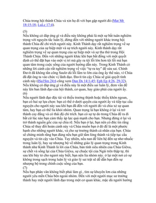 Chúa trong hội thánh Chúa và xin họ đi với bạn gặp người đó (Mat Mt
18:15-18; LuLc 17:4).
(5)
Nếu không có đáp ứng gì và điều này không phải là một sự bất tuân nghiêm
trọng với nguyên tắc luân lý, đừng đến với những người khác trong hội
thánh Chúa để chỉ trích người này. Kinh Thánh dạy rất nghiêm trọng về sự
quan trọng của sự hiệp một và sự trích người này. Kinh thánh dạy rất
nghiêm trọng về sự quan trọng của sự hiệp một và sự tha thứ trong Hội
Thánh Chúa. Đến với những người khác khi bạn bất đồng với một quyết
định có thể đặt bạn vào một vị trí mà gây ra tội lỗi lớn hơn tội lỗi mà bạn
quan tâm trong cuộc sống của người hướng dẫn này. Trong Kinh Thánh có
những lời cảnh cáo rất nghiêm trọng về việc “tự ra tay” để sửa sai. Chính
Đavít đã không tấn công Saulơ dù lỗi lầm to lớn của ông ấy thể nào, vì Chúa
đã đặt ông ta vào chức vị lãnh đạo. Đavít tin cậy Chúa sẽ giải quyết tình
cảnh này (ISa1Sm 24:6 cũng xem Dan Ds 14:1-45; Eph Ep 4:26, 29-32).
Nếu không có đáp ứng gì và điều này là một điều sai luân lý, đem vấn đề
này lên ban lãnh đạo của hội thánh, cơ quan, hay giáo phái của người ấy.
(6)
Nếu người lãnh đạo độc tài và thiếu trưởng thành hoặc thiếu khôn ngoan,
bạn có hai sự lựa chọn: bạn có thể ở dưới quyền của người ấy và tiếp tục cầu
nguyện cho người này sau khi bạn đã đến với người đó và chia xẻ sự quan
tâm, hay bạn có thể lìa khỏi nhóm. Quan trọng là bạn không ở lại và trở
thành cay đắng và có thái độ chỉ trích. bạn có sự tự do trong Chúa để ra đi
bất cứ lúc nào bạn cảm thấy áp lực quá mạnh cho bạn. Nhưng đừng ở lại và
trở thành nguồn gốc của sự chia rẽ. Nếu bạn ở lại, bạn nên có đức tin rằng
Chúa sẽ thay đổi hoàn cảnh này và Chúa muốn bạn ở đó để là một phước
hạnh cho những người khác, và cho sự trưởng thành cá nhân của bạn. Chúa
sẽ chứng minh rằng bạn đúng nếu bạn giữ tấm lòng thành và tiếp tục cầu
nguyện và tin cậy vào Chúa. Tuy nhiên, nếu nan đề liên hệ đến sự nhơ nhuốc
trong luân lý, hay sự nhượng bộ về những giáo lý quan trọng trong Kinh
thánh như Kinh Thánh là lời của Chúa, bản tính siêu nhiên của Chúa Giêxu,
sự chết và sống lại của Chúa Giêxu, sự chuộc tội của Ngài trên thập tự, thì
sau khi bày tỏ cho ngươi này biết, bạn nên lìa nhóm này. ở lại một nơi có sự
không trong sạch trong luân lý và giáo lý sai trật sẽ dễ dẫn bạn đến sự
nhượng bộ trong chính cuộc sống của bạn.
(7)
Nếu bạn phân vân không biết phải làm gì , tìm sự khuyên lơn của những
người yêu mến Chúa bên ngoài nhóm. Đến với một người mục sư trưởng
thành hay một người lãnh đạo trong một cơ quan khác, mặc dù người hướng
 
