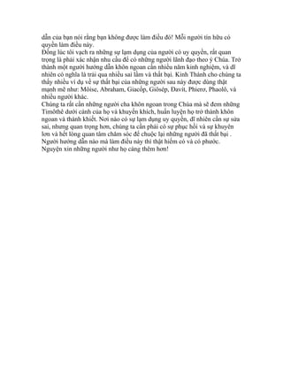 dẫn của bạn nói rằng bạn không được làm điều đó! Mỗi người tín hữu có
quyền làm điều này.
Đồng lúc tôi vạch ra những sự lạm dụng của người có uy quyền, rất quan
trọng là phải xác nhận nhu cầu để có những người lãnh đạo theo ý Chúa. Trở
thành một người hướng dẫn khôn ngoan cần nhiều năm kinh nghiệm, và dĩ
nhiên có nghĩa là trải qua nhiều sai lầm và thất bại. Kinh Thánh cho chúng ta
thấy nhiều ví dụ về sự thất bại của những người sau này được dùng thật
mạnh mẽ như: Môise, Abraham, Giacốp, Giôsép, Đavít, Phierơ, Phaolô, và
nhiều người khác.
Chúng ta rất cần những người cha khôn ngoan trong Chúa mà sẽ đem những
Timôthê dưới cánh của họ và khuyến khích, huấn luyện họ trở thành khôn
ngoan và thánh khiết. Nơi nào có sự lạm dụng uy quyền, dĩ nhiên cần sự sửa
sai, nhưng quan trọng hơn, chúng ta cần phải có sự phục hồi và sự khuyên
lơn và hết lòng quan tâm chăm sóc để chuộc lại những người đã thất bại .
Người hướng dẫn nào mà làm điều này thì thật hiếm có và có phước.
Nguyện xin những người như họ càng thêm hơn!
 