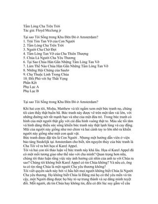 Tấm Lòng Cha Trên Trời
Tác giả: Floyd Mcclung jr
Tại sao Tôi Sống trong Khu Đèn Đỏ ở Amsterdam?
1. Trái Tim Tan Vỡ của Con Người
2. Tấm Lòng Cha Trên Trời
3. Người Cha Chờ Đợi
4. Tấm Lòng Tan Vỡ của Cha Thiên Thượng
5. Chúa Là Người Cha Yêu Thương
6. Tại Sao Chúa Hàn Gắn Những Tấm Lòng Tan Vỡ
7. Làm Thế Nào Chúa Hàn Gắn Những Tấm Lòng Tan Vỡ
8. Những Hội Chứng của Saulơ
9. Cha Thuộc Linh Trong Chúa
10. Đối Phó với Sự Thất Vọng
Phần Kết
Phụ Lục A
Phụ Lục B
Tại sao Tôi Sống trong Khu Đèn Đỏ ở Amsterdam?
Khi hai con tôi, Misha, Matthew và tôi ngắm xem một bức tranh nọ, chúng
tôi cảm thấy thật buồn bã. Bức tranh này được vẽ trên một tấm vải lớn, với
những đường nét rất mạnh bạo và như của một đứa trẻ. Trong bức tranh có
hình của một người thật gầy với cái đầu hình vuông thật to. Màu sắc tối tăm
và hình dáng thiếu sức sống khiến bức tranh này thật lạnh lùng và cay đắng.
Mũi của người này giống như mỏ chim và hai cánh tay to lớn nhô ra khiến
người này giống như một con quái vật.
Bức tranh được đặt tên là Con Người . Nhưng một hướng dẫn viên ở viện
bảo tàng Stedelijk tại Amsterdam cho biết, tên nguyên thủy của bức tranh là
Cha Tôi vẽ ra bởi họa sĩ Karel Appel.
Tôi và hai con tôi thảo luận về bức tranh này khá lâu. Họa sĩ Karel Appel đã
có một mối tương giao như thế nào với cha mình? Quan trọng hơn nữa,
chúng tôi thảo luận rằng việc này ảnh hưởng cái nhìn của anh ta với Chúa ra
sao? Chúng tôi không biết Karel Appel có tin Chúa không? Và nếu có, ông
ta có tin rằng Chúa là một người Cha yêu thương không?
Tôi viết quyển sách này bởi vì hầu hết mọi người không biết Chúa là Người
Cha yêu thương. Họ không biết Chúa là Đấng mà họ có thể yêu mến và tin
cậy, một Người đáng được họ bày tỏ sự trung thành và sự dâng mình tuyệt
đối. Mỗi người, dù tin Chúa hay không tin, đều có đôi lúc suy gẫm về câu
 