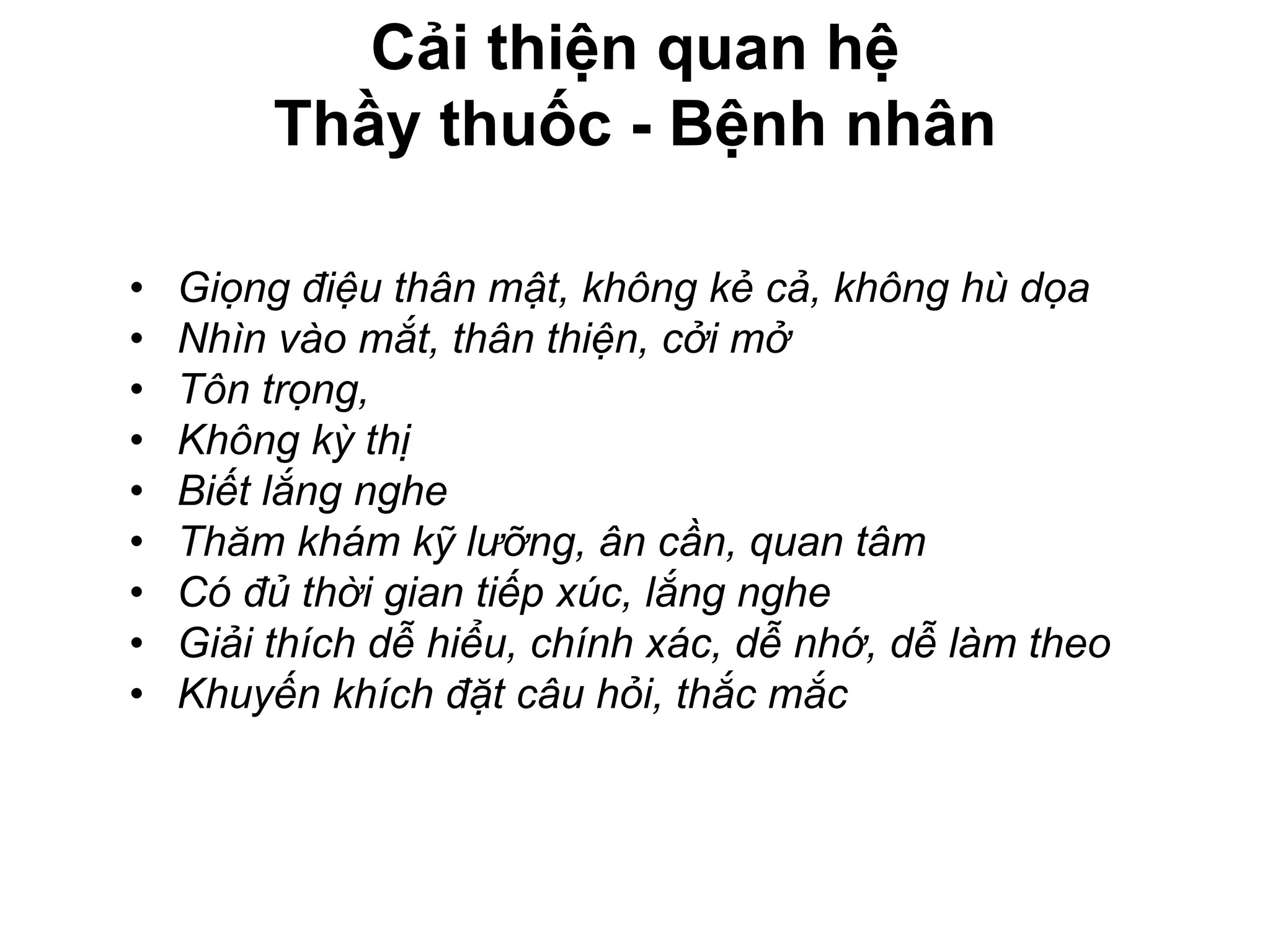 Cải thiện quan hệ
Thầy thuốc - Bệnh nhân
• Giọng điệu thân mật, không kẻ cả, không hù dọa
• Nhìn vào mắt, thân thiện, cởi mở
• Tôn trọng,
• Không kỳ thị
• Biết lắng nghe
• Thăm khám kỹ lưỡng, ân cần, quan tâm
• Có đủ thời gian tiếp xúc, lắng nghe
• Giải thích dễ hiểu, chính xác, dễ nhớ, dễ làm theo
• Khuyến khích đặt câu hỏi, thắc mắc
 