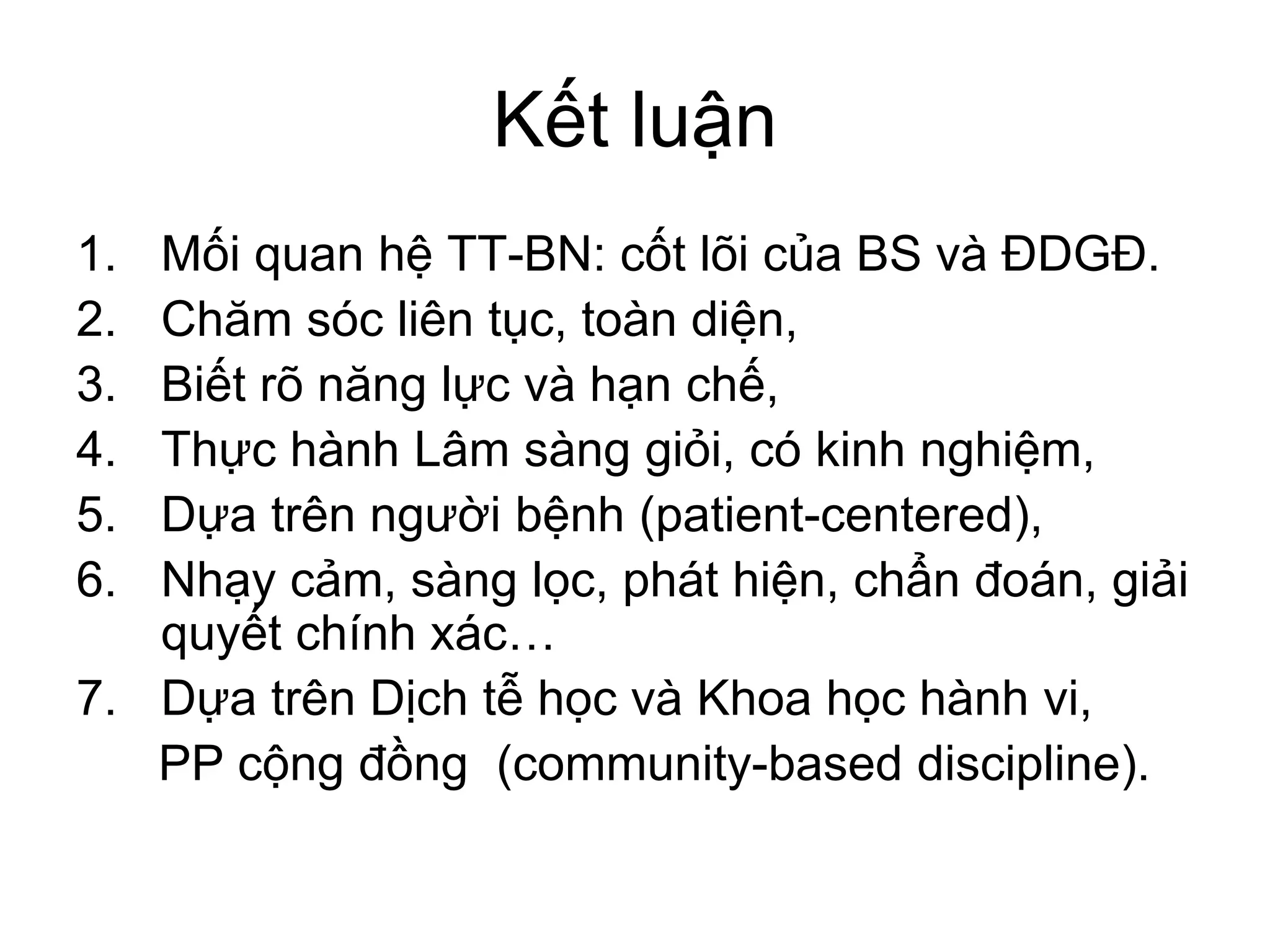 Kết luận
1. Mối quan hệ TT-BN: cốt lõi của BS và ĐDGĐ.
2. Chăm sóc liên tục, toàn diện,
3. Biết rõ năng lực và hạn chế,
4. Thực hành Lâm sàng giỏi, có kinh nghiệm,
5. Dựa trên người bệnh (patient-centered),
6. Nhạy cảm, sàng lọc, phát hiện, chẩn đoán, giải
quyết chính xác…
7. Dựa trên Dịch tễ học và Khoa học hành vi,
PP cộng đồng (community-based discipline).
 