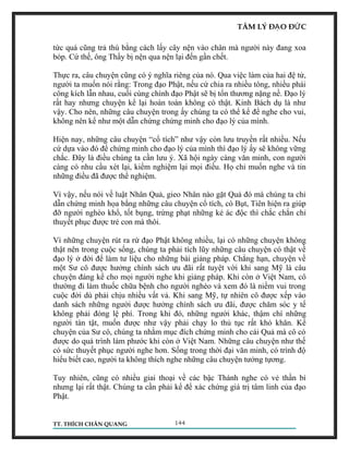 TÂM LÝ ĐẠO ĐỨC 
tức quá cũng trả thù bằng cách lấy cây nện vào chân mà người này đang xoa 
bóp. Cứ thế, ông Thầy bị nện qua nện lại đến gần chết. 
Thực ra, câu chuyện cũng có ý nghĩa riêng của nó. Qua việc làm của hai đệ tử, 
người ta muốn nói rằng: Trong đạo Phật, nếu cứ chia ra nhiều tông, nhiều phái 
công kích lẫn nhau, cuối cùng chính đạo Phật sẽ bị tổn thương nặng nề. Đạo lý 
rất hay nhưng chuyện kể lại hoàn toàn không có thật. Kinh Bách dụ là như 
vậy. Cho nên, những câu chuyện trong ấy chúng ta có thể kể để nghe cho vui, 
không nên kể như một dẫn chứng chứng minh cho đạo lý của mình. 
Hiện nay, những câu chuyện “cổ tích” như vậy còn lưu truyền rất nhiều. Nếu 
cứ dựa vào đó để chứng minh cho đạo lý của mình thì đạo lý ấy sẽ không vững 
chắc. Đây là điều chúng ta cần lưu ý. Xã hội ngày càng văn minh, con người 
càng có nhu cầu xét lại, kiểm nghiệm lại mọi điều. Họ chỉ muốn nghe và tin 
những điều đã được thể nghiệm. 
Vì vậy, nếu nói về luật Nhân Quả, gieo Nhân nào gặt Quả đó mà chúng ta chỉ 
dẫn chứng minh họa bằng những câu chuyện cổ tích, có Bụt, Tiên hiện ra giúp 
đỡ người nghèo khổ, tốt bụng, trừng phạt những kẻ ác độc thì chắc chắn chỉ 
thuyết phục được trẻ con mà thôi. 
Vì những chuyện rút ra rừ đạo Phật không nhiều, lại có những chuyện không 
thật nên trong cuộc sống, chúng ta phải tích lũy những câu chuyện có thật về 
đạo lý ở đời để làm tư liệu cho những bài giảng pháp. Chẳng hạn, chuyện về 
một Sư cô được hưởng chính sách ưu đãi rất tuyệt vời khi sang Mỹ là câu 
chuyện đáng kể cho mọi người nghe khi giảng pháp. Khi còn ở Việt Nam, cô 
thường đi làm thuốc chữa bệnh cho người nghèo và xem đó là niềm vui trong 
cuộc đời dù phải chịu nhiều vất vả. Khi sang Mỹ, tự nhiên cô được xếp vào 
danh sách những người được hưởng chính sách ưu đãi, được chăm sóc y tế 
không phải đóng lệ phí. Trong khi đó, những người khác, thậm chí những 
người tàn tật, muốn được như vậy phải chạy lo thủ tục rất khó khăn. Kể 
chuyện của Sư cô, chúng ta nhằm mục đích chứng minh cho cái Quả mà cô có 
được do quá trình làm phước khi còn ở Việt Nam. Những câu chuyện như thế 
có sức thuyết phục người nghe hơn. Sống trong thời đại văn minh, có trình độ 
hiểu biết cao, người ta không thích nghe những câu chuyện tưởng tựơng. 
Tuy nhiên, cũng có nhiều giai thoại về các bậc Thánh nghe có vẻ thần bí 
nhưng lại rất thật. Chúng ta cần phải kể để xác chứng giá trị tâm linh của đạo 
Phật. 
TT. THÍCH CHÂN QUANG 144 
 