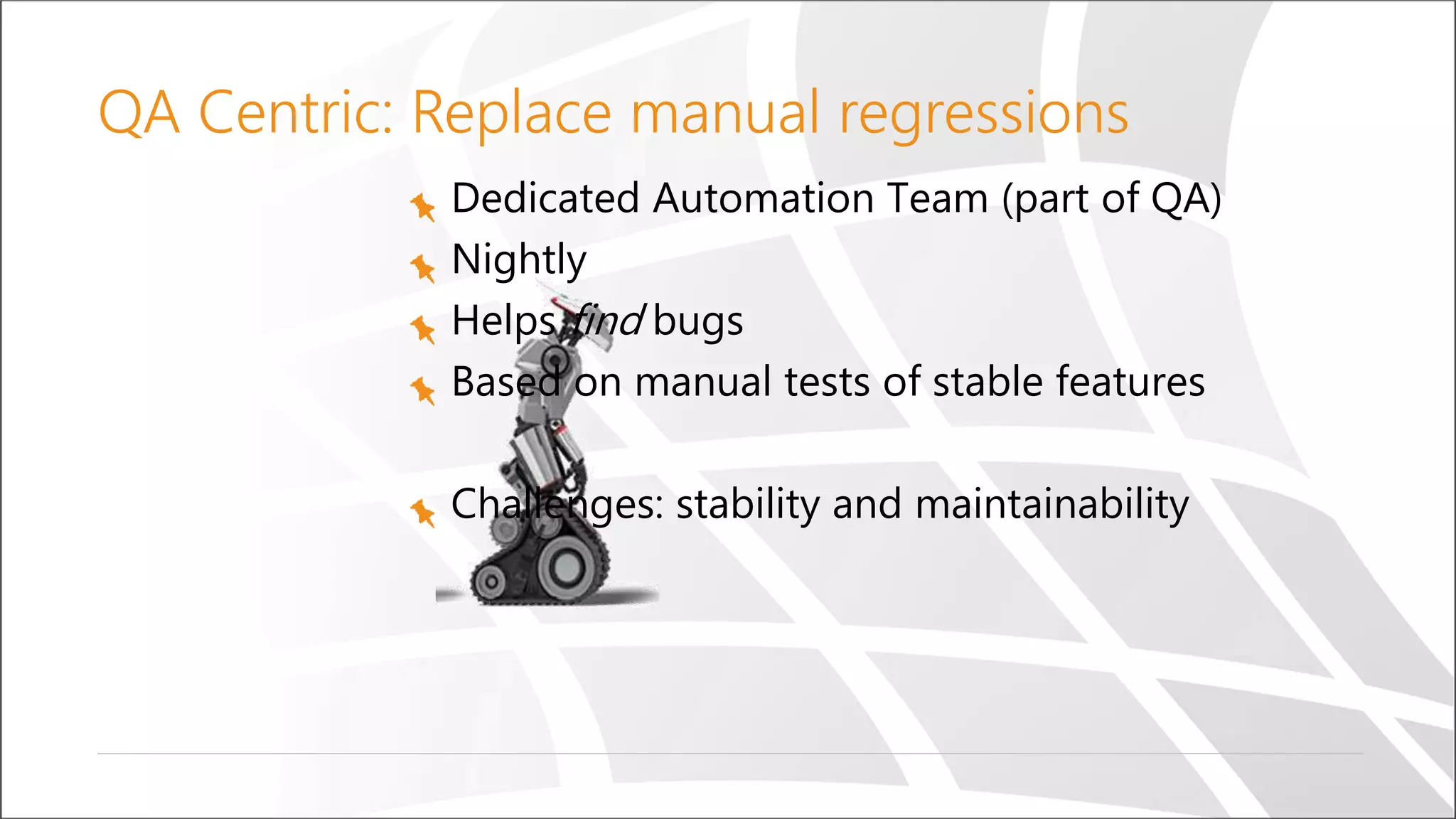 QA Centric: Replace manual regressions
Dedicated Automation Team (part of QA)
Nightly
Helps find bugs
Based on manual tests of stable features
Challenges: stability and maintainability
 