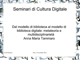 A.M.Tammaro Pisa, 13 novembre 2013 1
Seminari di Cultura Digitale
Dal modello di biblioteca al modello di
biblioteca digitale: metateoria e
multidisciplinarietà
Anna Maria Tammaro
 