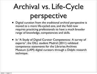 Archival vs. Life-Cycle
perspective
• Digital curation from the traditional archival perspective is
moved to a more life-cycled one, and the ﬁeld now
requires practicing professionals to have a much broader
range of knowledge, competencies and skills.
• In “A Study of Digital Curator Competences: A survey of
experts”, the DILL student Madrid (2011) validated
competence statements for the Libraries Archives
Museum (LAM) digital curators through a Delphi research
technique.
sabato 11 maggio 13
 