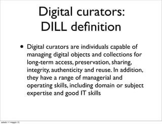 Digital curators:
DILL deﬁnition
• Digital curators are individuals capable of
managing digital objects and collections for
long-term access, preservation, sharing,
integrity, authenticity and reuse. In addition,
they have a range of managerial and
operating skills, including domain or subject
expertise and good IT skills
sabato 11 maggio 13
 