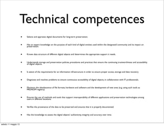 Technical competences
• Selects and appraises digital documents for long-term preservation.
• Has an expert knowledge on the purpose of each kind of digital entities used within the designated community and its impact on
preservation.
• Knows data structure of different digital objects and determines the appropriate support it needs.
• Understands storage and preservation policies, procedures and practices that ensure the continuing trustworthiness and accessibility
of digital objects.
• Is aware of the requirements for an information infrastructure in order to ensure proper access, storage and data recovery.
• Diagnoses and resolves problems to ensure continuous accessibility of digital objects, in collaboration with IT professionals.
• Monitors the obsolescence of ﬁle formats, hardware and software and the development of new ones (e.g. using such tools as
PRONOM registry)
• Ensures the use of methods and tools that support interoperability of different applications and preservation technologies among
users in different locations.
• Veriﬁes the provenance of the data to be preserved and ensures that it is properly documented.
• Has the knowledge to assess the digital objects’ authenticity, integrity and accuracy over time.
sabato 11 maggio 13
 