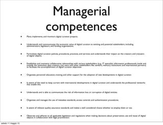 Managerial
competences
• Plans, implements, and monitors digital curation projects.
• Understands and communicates the economic value of digital curation to existing and potential stakeholders, including
administrators, legislators, and funding organizations.
• Formulates digital curation policies, procedures, practices, and services and understands their impact on the creators and (re)users
of digital objects.
• Establishes and maintains collaborative relationships with various stakeholders (e.g., IT specialist, information professionals inside and
outside the institution, data creators, (re) users and other stakeholders like vendors, memory institutions and international partners)
to facilitate the accomplishment of digital curation objectives
• Organizes personnel education, training and other support for the adoption of new developments in digital curation.
• Is aware of the need to keep current with international developments in digital curation and understands the professional networks
that enable this.
• Understands and is able to communicate the risk of information loss or corruption of digital entities.
• Organizes and manages the use of metadata standards, access controls and authentication procedures.
• Is aware of relevant quality assurance standards and makes a well considered choice whether to employ them or not.
• Observes and adheres to all applicable legislation and regulations when making decisions about preservation, use and reuse of digital
objects in collaboration with legal practitioners
sabato 11 maggio 13
 