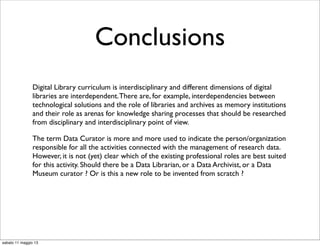 Conclusions
Digital Library curriculum is interdisciplinary and different dimensions of digital
libraries are interdependent.There are, for example, interdependencies between
technological solutions and the role of libraries and archives as memory institutions
and their role as arenas for knowledge sharing processes that should be researched
from disciplinary and interdisciplinary point of view.
The term Data Curator is more and more used to indicate the person/organization
responsible for all the activities connected with the management of research data.
However, it is not (yet) clear which of the existing professional roles are best suited
for this activity. Should there be a Data Librarian, or a Data Archivist, or a Data
Museum curator ? Or is this a new role to be invented from scratch ?
sabato 11 maggio 13
 