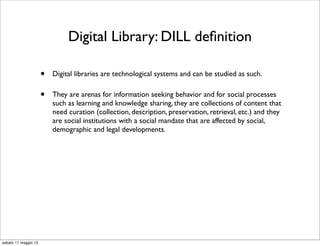 Digital Library: DILL deﬁnition
• Digital libraries are technological systems and can be studied as such.
• They are arenas for information seeking behavior and for social processes
such as learning and knowledge sharing, they are collections of content that
need curation (collection, description, preservation, retrieval, etc.) and they
are social institutions with a social mandate that are affected by social,
demographic and legal developments.
sabato 11 maggio 13
 