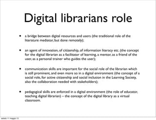 Digital librarians role
• a bridge between digital resources and users (the traditional role of the
literature mediator, but done remotely);
• an agent of innovation, of citizenship, of information literacy etc. (the concept
for the digital librarian as a facilitator of learning, a mentor, as a friend of the
user, as a personal trainer who guides the user);
• communication skills are important for the social role of the librarian which
is still prominent, and even more so in a digital environment (the concept of a
social role, for active citizenship and social inclusion in the Learning Society,
also the collaboration needed with stakeholders);
• pedagogical skills are enforced in a digital environment (the role of educator,
teaching digital librarian) – the concept of the digital library as a virtual
classroom.
sabato 11 maggio 13
 