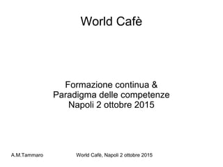 A.M.Tammaro World Cafè, Napoli 2 ottobre 2015
World Cafè
Formazione continua &
Paradigma delle competenze
Napoli 2 ottobre 2015
 