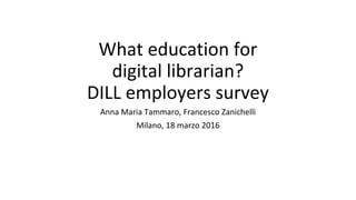 What education for
digital librarian?
DILL employers survey
Anna Maria Tammaro, Francesco Zanichelli
Milano, 18 marzo 2016
 