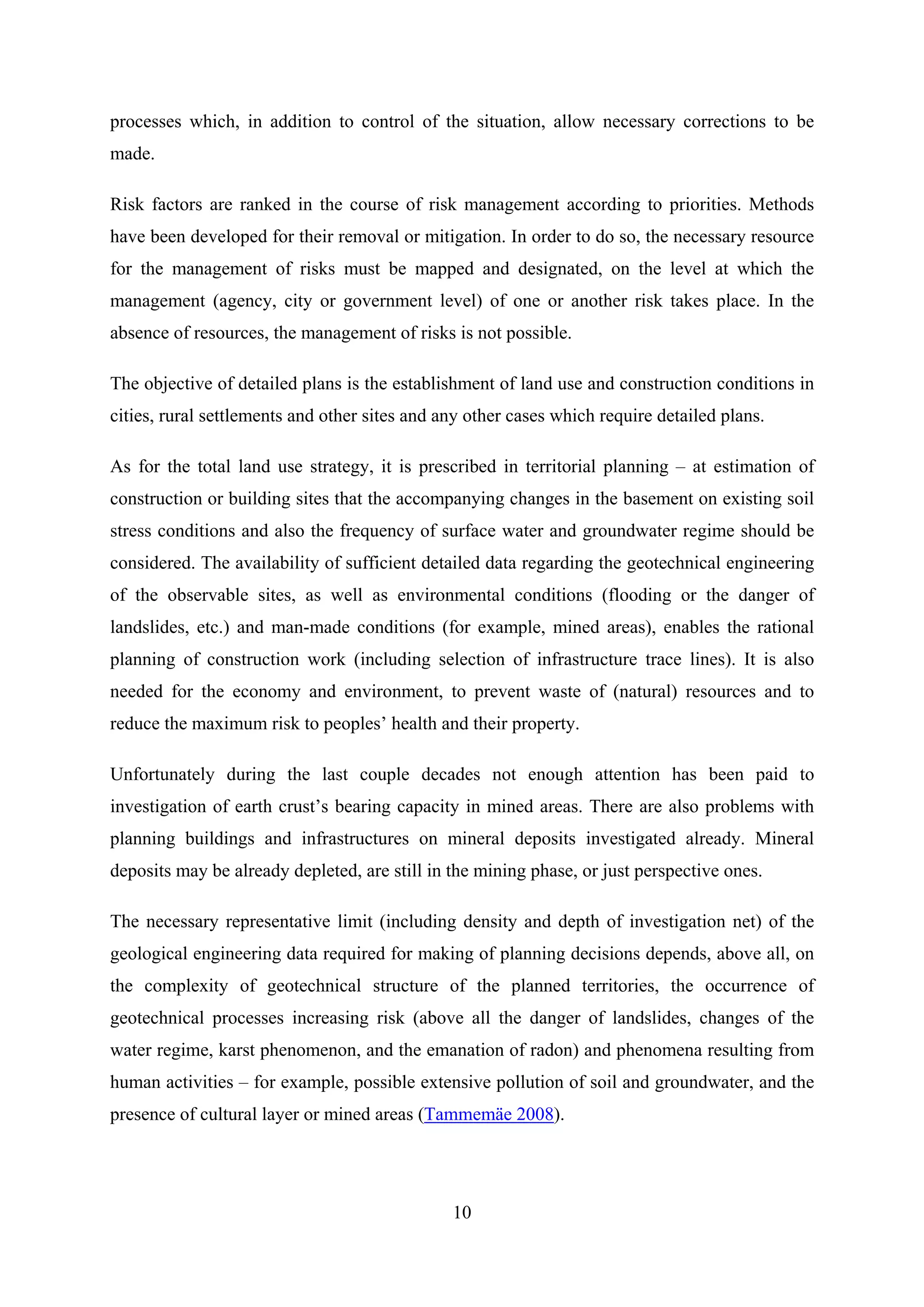processes which, in addition to control of the situation, allow necessary corrections to be
made.

Risk factors are ranked in the course of risk management according to priorities. Methods
have been developed for their removal or mitigation. In order to do so, the necessary resource
for the management of risks must be mapped and designated, on the level at which the
management (agency, city or government level) of one or another risk takes place. In the
absence of resources, the management of risks is not possible.

The objective of detailed plans is the establishment of land use and construction conditions in
cities, rural settlements and other sites and any other cases which require detailed plans.

As for the total land use strategy, it is prescribed in territorial planning – at estimation of
construction or building sites that the accompanying changes in the basement on existing soil
stress conditions and also the frequency of surface water and groundwater regime should be
considered. The availability of sufficient detailed data regarding the geotechnical engineering
of the observable sites, as well as environmental conditions (flooding or the danger of
landslides, etc.) and man-made conditions (for example, mined areas), enables the rational
planning of construction work (including selection of infrastructure trace lines). It is also
needed for the economy and environment, to prevent waste of (natural) resources and to
reduce the maximum risk to peoples’ health and their property.

Unfortunately during the last couple decades not enough attention has been paid to
investigation of earth crust’s bearing capacity in mined areas. There are also problems with
planning buildings and infrastructures on mineral deposits investigated already. Mineral
deposits may be already depleted, are still in the mining phase, or just perspective ones.

The necessary representative limit (including density and depth of investigation net) of the
geological engineering data required for making of planning decisions depends, above all, on
the complexity of geotechnical structure of the planned territories, the occurrence of
geotechnical processes increasing risk (above all the danger of landslides, changes of the
water regime, karst phenomenon, and the emanation of radon) and phenomena resulting from
human activities – for example, possible extensive pollution of soil and groundwater, and the
presence of cultural layer or mined areas (Tammemäe 2008).




                                               10
 