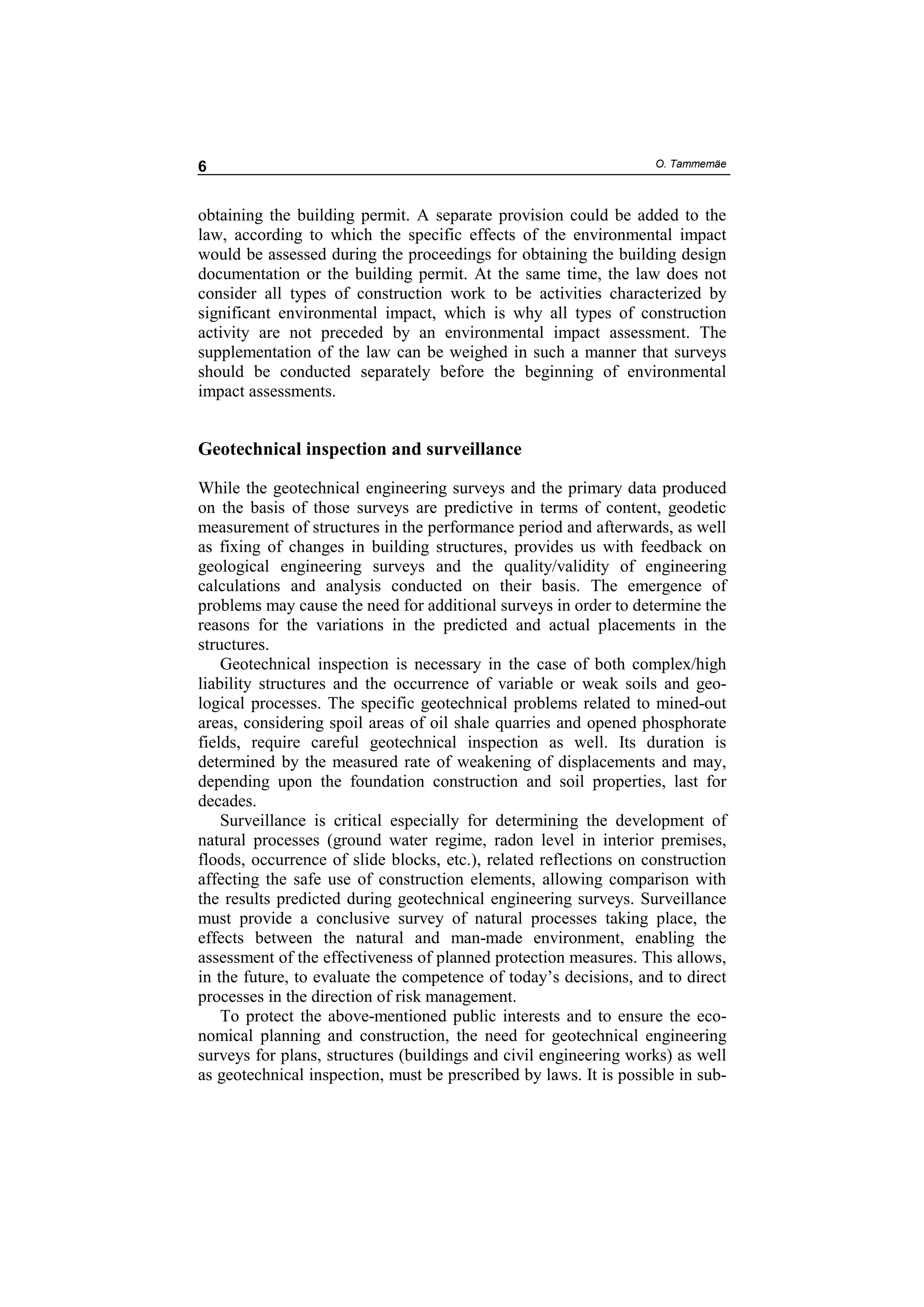 6                                                                  O. Tammemäe



obtaining the building permit. A separate provision could be added to the
law, according to which the specific effects of the environmental impact
would be assessed during the proceedings for obtaining the building design
documentation or the building permit. At the same time, the law does not
consider all types of construction work to be activities characterized by
significant environmental impact, which is why all types of construction
activity are not preceded by an environmental impact assessment. The
supplementation of the law can be weighed in such a manner that surveys
should be conducted separately before the beginning of environmental
impact assessments.


Geotechnical inspection and surveillance

While the geotechnical engineering surveys and the primary data produced
on the basis of those surveys are predictive in terms of content, geodetic
measurement of structures in the performance period and afterwards, as well
as fixing of changes in building structures, provides us with feedback on
geological engineering surveys and the quality/validity of engineering
calculations and analysis conducted on their basis. The emergence of
problems may cause the need for additional surveys in order to determine the
reasons for the variations in the predicted and actual placements in the
structures.
    Geotechnical inspection is necessary in the case of both complex/high
liability structures and the occurrence of variable or weak soils and geo-
logical processes. The specific geotechnical problems related to mined-out
areas, considering spoil areas of oil shale quarries and opened phosphorate
fields, require careful geotechnical inspection as well. Its duration is
determined by the measured rate of weakening of displacements and may,
depending upon the foundation construction and soil properties, last for
decades.
    Surveillance is critical especially for determining the development of
natural processes (ground water regime, radon level in interior premises,
floods, occurrence of slide blocks, etc.), related reflections on construction
affecting the safe use of construction elements, allowing comparison with
the results predicted during geotechnical engineering surveys. Surveillance
must provide a conclusive survey of natural processes taking place, the
effects between the natural and man-made environment, enabling the
assessment of the effectiveness of planned protection measures. This allows,
in the future, to evaluate the competence of today’s decisions, and to direct
processes in the direction of risk management.
    To protect the above-mentioned public interests and to ensure the eco-
nomical planning and construction, the need for geotechnical engineering
surveys for plans, structures (buildings and civil engineering works) as well
as geotechnical inspection, must be prescribed by laws. It is possible in sub-
 