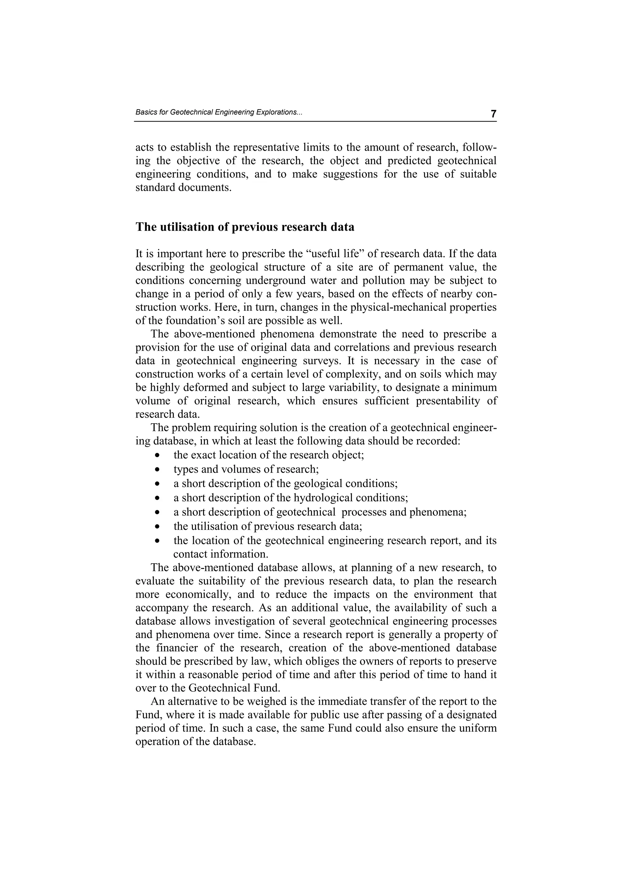 Basics for Geotechnical Engineering Explorations...                            7


acts to establish the representative limits to the amount of research, follow-
ing the objective of the research, the object and predicted geotechnical
engineering conditions, and to make suggestions for the use of suitable
standard documents.


The utilisation of previous research data

It is important here to prescribe the “useful life” of research data. If the data
describing the geological structure of a site are of permanent value, the
conditions concerning underground water and pollution may be subject to
change in a period of only a few years, based on the effects of nearby con-
struction works. Here, in turn, changes in the physical-mechanical properties
of the foundation’s soil are possible as well.
    The above-mentioned phenomena demonstrate the need to prescribe a
provision for the use of original data and correlations and previous research
data in geotechnical engineering surveys. It is necessary in the case of
construction works of a certain level of complexity, and on soils which may
be highly deformed and subject to large variability, to designate a minimum
volume of original research, which ensures sufficient presentability of
research data.
    The problem requiring solution is the creation of a geotechnical engineer-
ing database, in which at least the following data should be recorded:
     • the exact location of the research object;
     • types and volumes of research;
     • a short description of the geological conditions;
     • a short description of the hydrological conditions;
     • a short description of geotechnical processes and phenomena;
     • the utilisation of previous research data;
     • the location of the geotechnical engineering research report, and its
         contact information.
    The above-mentioned database allows, at planning of a new research, to
evaluate the suitability of the previous research data, to plan the research
more economically, and to reduce the impacts on the environment that
accompany the research. As an additional value, the availability of such a
database allows investigation of several geotechnical engineering processes
and phenomena over time. Since a research report is generally a property of
the financier of the research, creation of the above-mentioned database
should be prescribed by law, which obliges the owners of reports to preserve
it within a reasonable period of time and after this period of time to hand it
over to the Geotechnical Fund.
    An alternative to be weighed is the immediate transfer of the report to the
Fund, where it is made available for public use after passing of a designated
period of time. In such a case, the same Fund could also ensure the uniform
operation of the database.
 