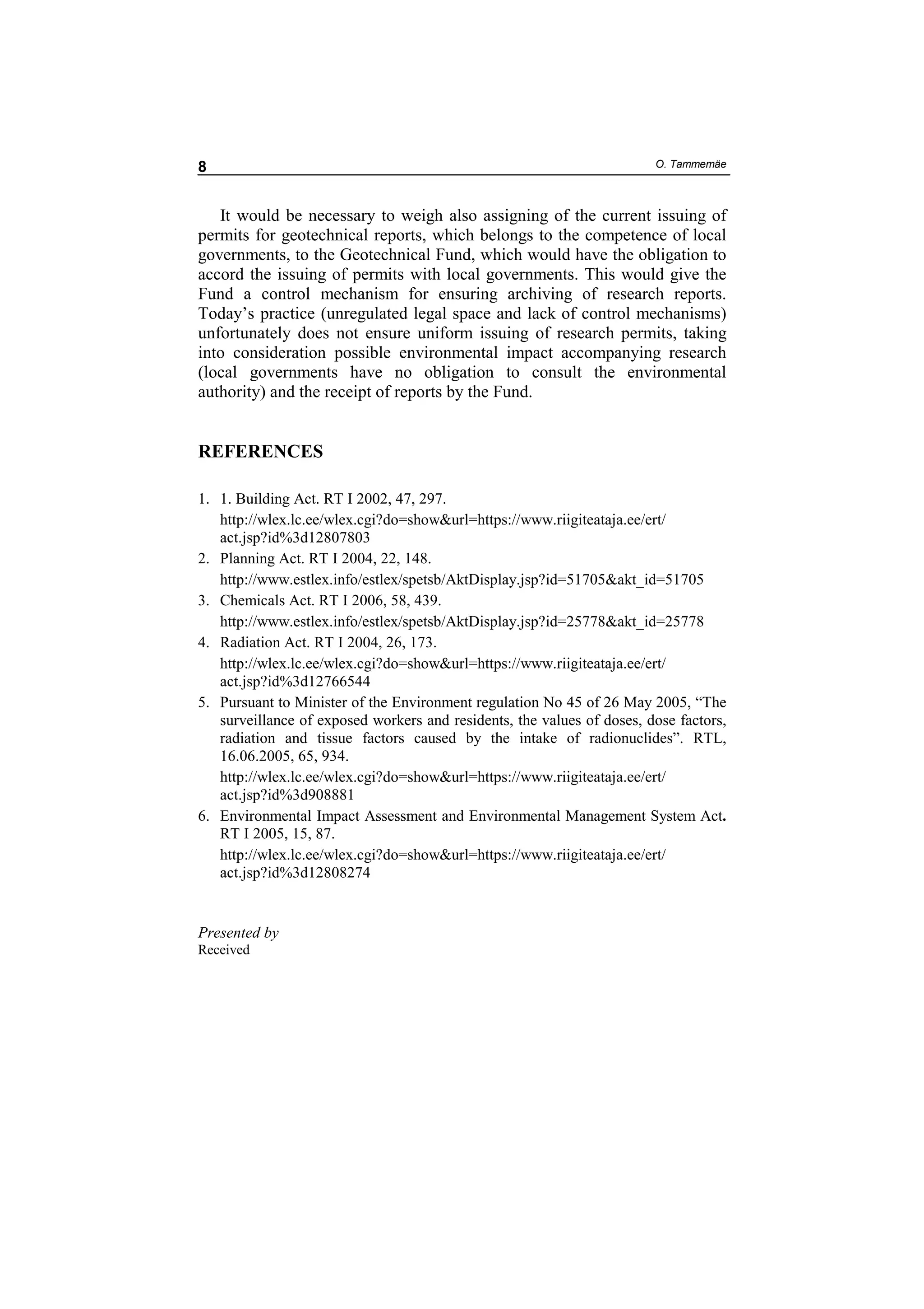 8                                                                       O. Tammemäe



   It would be necessary to weigh also assigning of the current issuing of
permits for geotechnical reports, which belongs to the competence of local
governments, to the Geotechnical Fund, which would have the obligation to
accord the issuing of permits with local governments. This would give the
Fund a control mechanism for ensuring archiving of research reports.
Today’s practice (unregulated legal space and lack of control mechanisms)
unfortunately does not ensure uniform issuing of research permits, taking
into consideration possible environmental impact accompanying research
(local governments have no obligation to consult the environmental
authority) and the receipt of reports by the Fund.


REFERENCES

1. 1. Building Act. RT I 2002, 47, 297.
   http://wlex.lc.ee/wlex.cgi?do=show&url=https://www.riigiteataja.ee/ert/
   act.jsp?id%3d12807803
2. Planning Act. RT I 2004, 22, 148.
   http://www.estlex.info/estlex/spetsb/AktDisplay.jsp?id=51705&akt_id=51705
3. Chemicals Act. RT I 2006, 58, 439.
   http://www.estlex.info/estlex/spetsb/AktDisplay.jsp?id=25778&akt_id=25778
4. Radiation Act. RT I 2004, 26, 173.
   http://wlex.lc.ee/wlex.cgi?do=show&url=https://www.riigiteataja.ee/ert/
   act.jsp?id%3d12766544
5. Pursuant to Minister of the Environment regulation No 45 of 26 May 2005, “The
   surveillance of exposed workers and residents, the values of doses, dose factors,
   radiation and tissue factors caused by the intake of radionuclides”. RTL,
   16.06.2005, 65, 934.
   http://wlex.lc.ee/wlex.cgi?do=show&url=https://www.riigiteataja.ee/ert/
   act.jsp?id%3d908881
6. Environmental Impact Assessment and Environmental Management System Act.
   RT I 2005, 15, 87.
   http://wlex.lc.ee/wlex.cgi?do=show&url=https://www.riigiteataja.ee/ert/
   act.jsp?id%3d12808274


Presented by
Received
 