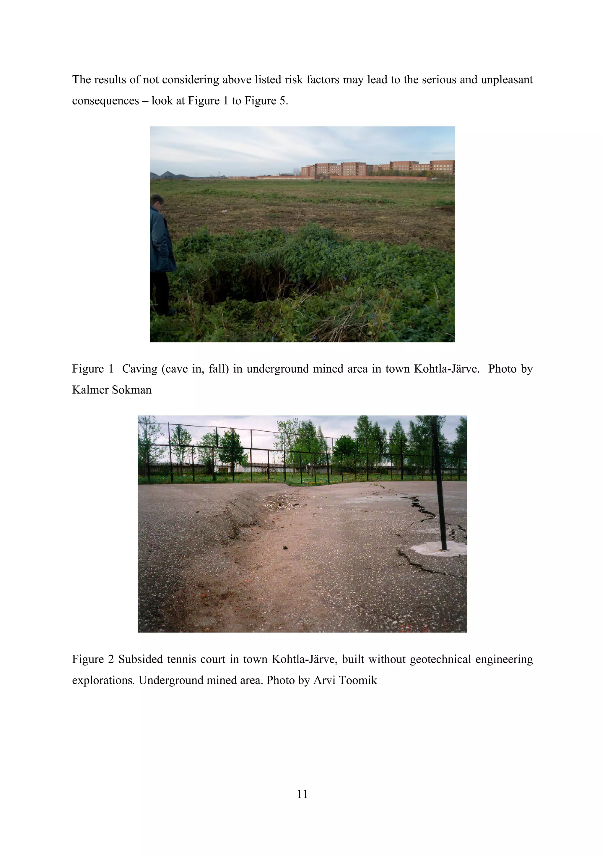 The results of not considering above listed risk factors may lead to the serious and unpleasant
consequences – look at Figure 1 to Figure 5.




Figure 1 Caving (cave in, fall) in underground mined area in town Kohtla-Järve. Photo by
Kalmer Sokman




Figure 2 Subsided tennis court in town Kohtla-Järve, built without geotechnical engineering
explorations. Underground mined area. Photo by Arvi Toomik




                                               11
 