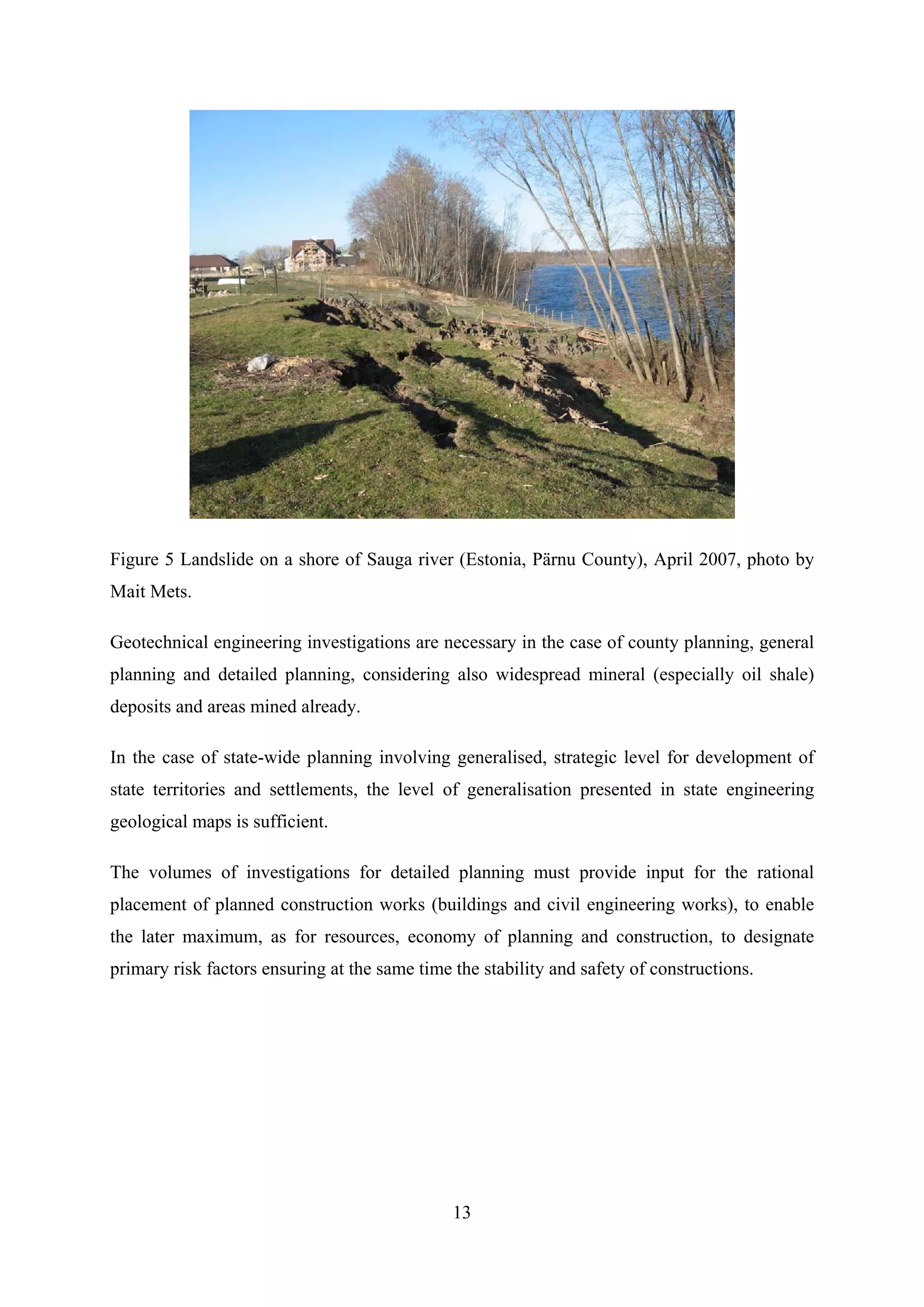 Figure 5 Landslide on a shore of Sauga river (Estonia, Pärnu County), April 2007, photo by
Mait Mets.

Geotechnical engineering investigations are necessary in the case of county planning, general
planning and detailed planning, considering also widespread mineral (especially oil shale)
deposits and areas mined already.

In the case of state-wide planning involving generalised, strategic level for development of
state territories and settlements, the level of generalisation presented in state engineering
geological maps is sufficient.

The volumes of investigations for detailed planning must provide input for the rational
placement of planned construction works (buildings and civil engineering works), to enable
the later maximum, as for resources, economy of planning and construction, to designate
primary risk factors ensuring at the same time the stability and safety of constructions.




                                               13
 