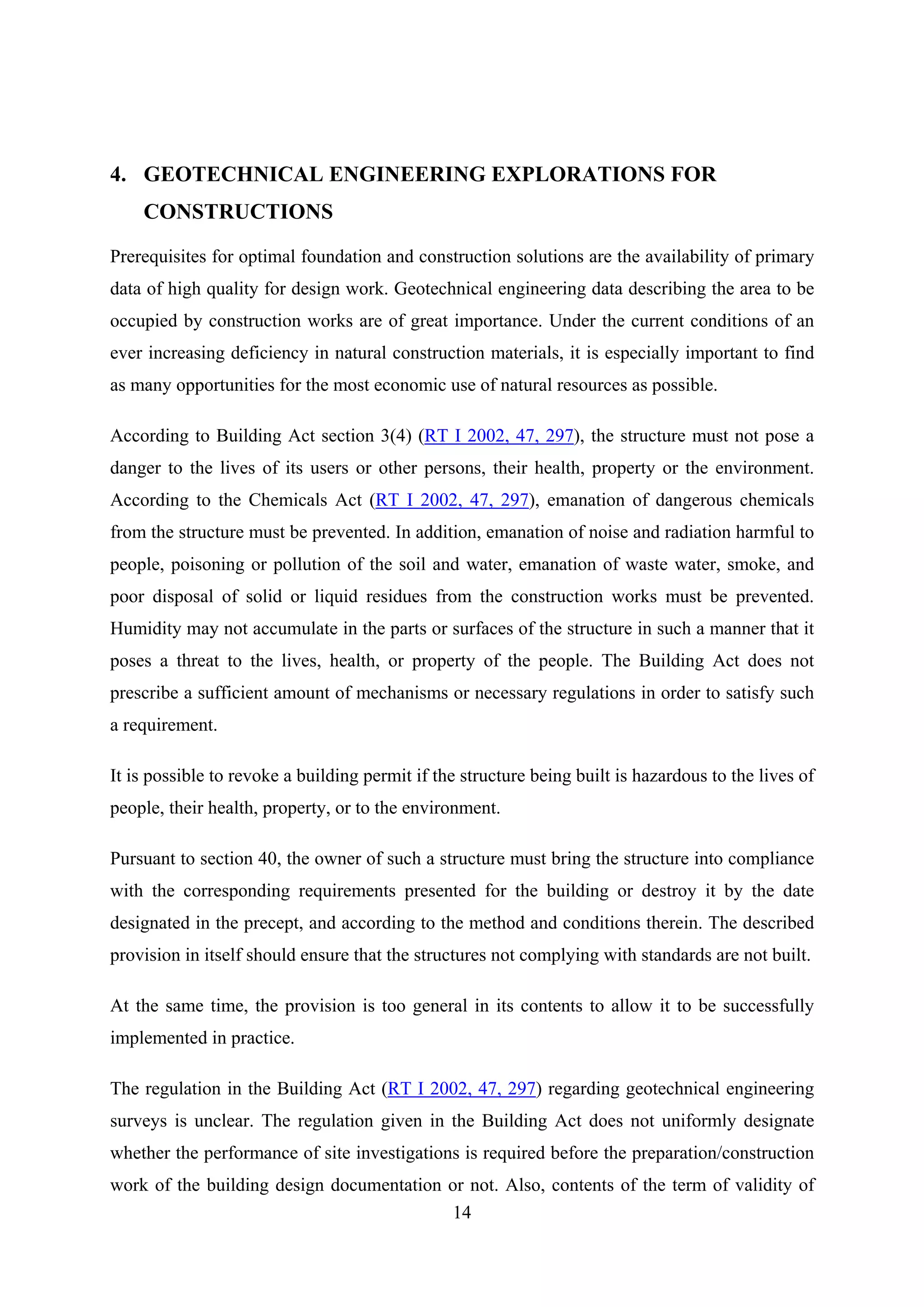 4. GEOTECHNICAL ENGINEERING EXPLORATIONS FOR
    CONSTRUCTIONS

Prerequisites for optimal foundation and construction solutions are the availability of primary
data of high quality for design work. Geotechnical engineering data describing the area to be
occupied by construction works are of great importance. Under the current conditions of an
ever increasing deficiency in natural construction materials, it is especially important to find
as many opportunities for the most economic use of natural resources as possible.

According to Building Act section 3(4) (RT I 2002, 47, 297), the structure must not pose a
danger to the lives of its users or other persons, their health, property or the environment.
According to the Chemicals Act (RT I 2002, 47, 297), emanation of dangerous chemicals
from the structure must be prevented. In addition, emanation of noise and radiation harmful to
people, poisoning or pollution of the soil and water, emanation of waste water, smoke, and
poor disposal of solid or liquid residues from the construction works must be prevented.
Humidity may not accumulate in the parts or surfaces of the structure in such a manner that it
poses a threat to the lives, health, or property of the people. The Building Act does not
prescribe a sufficient amount of mechanisms or necessary regulations in order to satisfy such
a requirement.

It is possible to revoke a building permit if the structure being built is hazardous to the lives of
people, their health, property, or to the environment.

Pursuant to section 40, the owner of such a structure must bring the structure into compliance
with the corresponding requirements presented for the building or destroy it by the date
designated in the precept, and according to the method and conditions therein. The described
provision in itself should ensure that the structures not complying with standards are not built.

At the same time, the provision is too general in its contents to allow it to be successfully
implemented in practice.

The regulation in the Building Act (RT I 2002, 47, 297) regarding geotechnical engineering
surveys is unclear. The regulation given in the Building Act does not uniformly designate
whether the performance of site investigations is required before the preparation/construction
work of the building design documentation or not. Also, contents of the term of validity of
                                          14
 