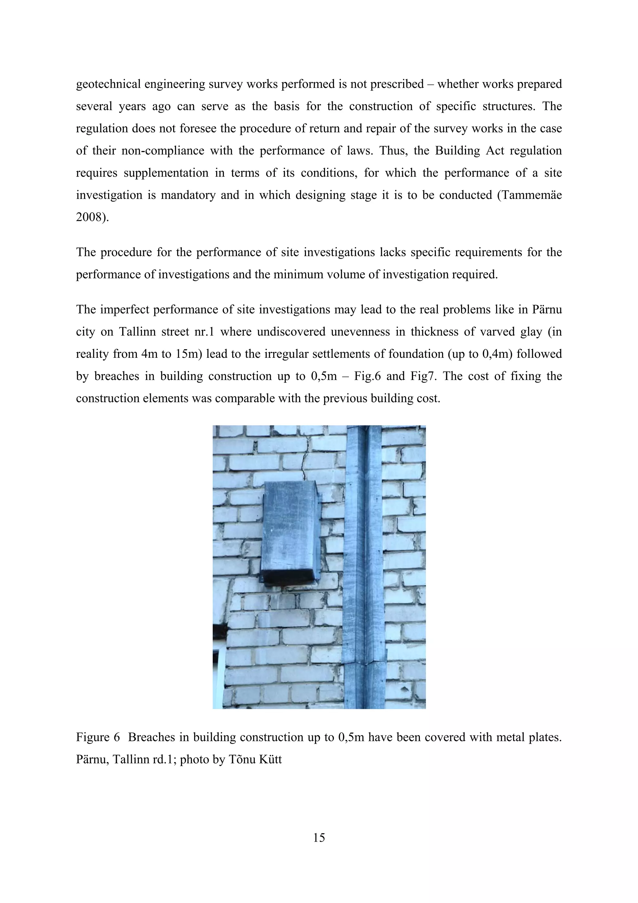 geotechnical engineering survey works performed is not prescribed – whether works prepared
several years ago can serve as the basis for the construction of specific structures. The
regulation does not foresee the procedure of return and repair of the survey works in the case
of their non-compliance with the performance of laws. Thus, the Building Act regulation
requires supplementation in terms of its conditions, for which the performance of a site
investigation is mandatory and in which designing stage it is to be conducted (Tammemäe
2008).

The procedure for the performance of site investigations lacks specific requirements for the
performance of investigations and the minimum volume of investigation required.

The imperfect performance of site investigations may lead to the real problems like in Pärnu
city on Tallinn street nr.1 where undiscovered unevenness in thickness of varved glay (in
reality from 4m to 15m) lead to the irregular settlements of foundation (up to 0,4m) followed
by breaches in building construction up to 0,5m – Fig.6 and Fig7. The cost of fixing the
construction elements was comparable with the previous building cost.




Figure 6 Breaches in building construction up to 0,5m have been covered with metal plates.
Pärnu, Tallinn rd.1; photo by Tõnu Kütt




                                             15
 
