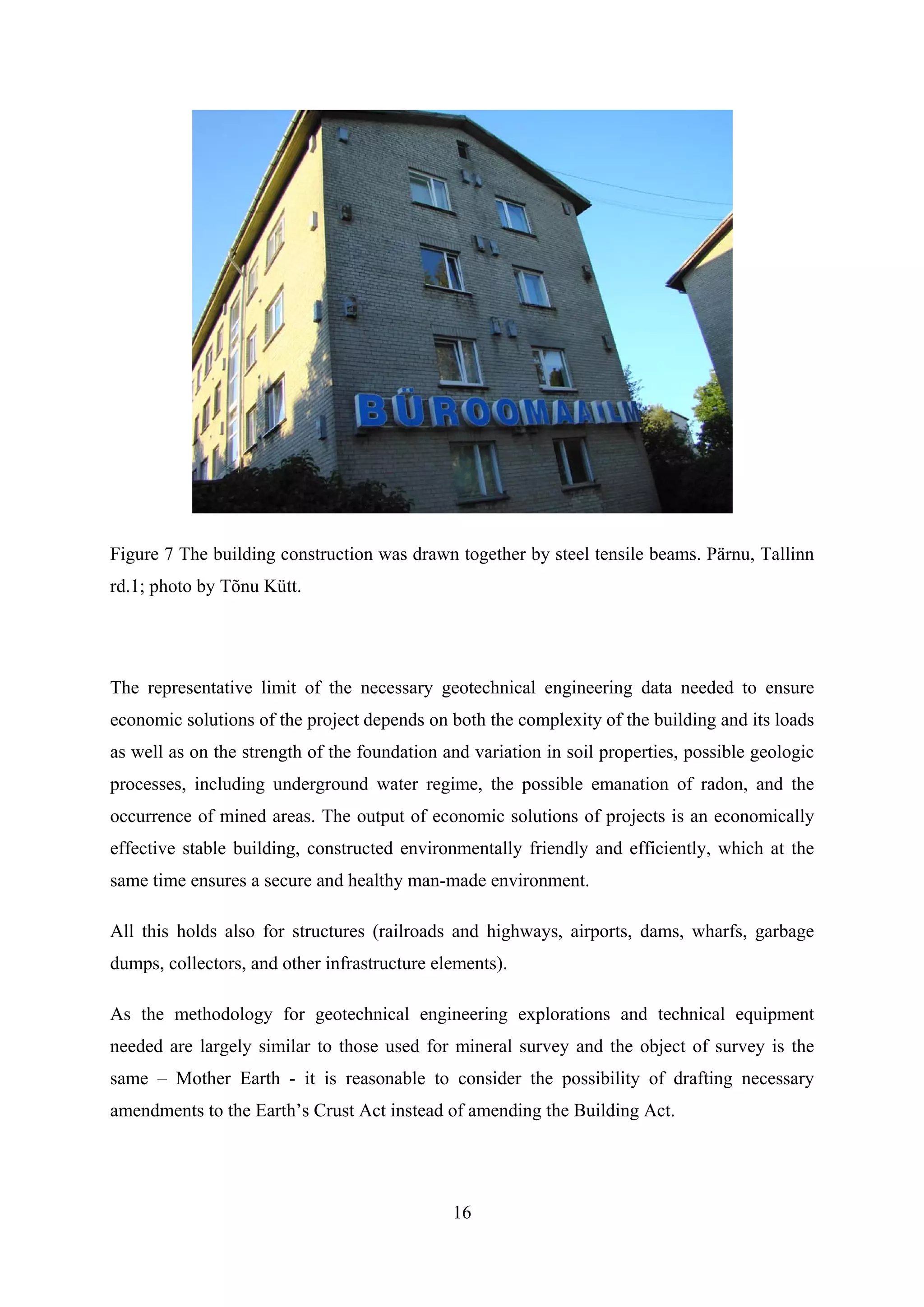 Figure 7 The building construction was drawn together by steel tensile beams. Pärnu, Tallinn
rd.1; photo by Tõnu Kütt.




The representative limit of the necessary geotechnical engineering data needed to ensure
economic solutions of the project depends on both the complexity of the building and its loads
as well as on the strength of the foundation and variation in soil properties, possible geologic
processes, including underground water regime, the possible emanation of radon, and the
occurrence of mined areas. The output of economic solutions of projects is an economically
effective stable building, constructed environmentally friendly and efficiently, which at the
same time ensures a secure and healthy man-made environment.

All this holds also for structures (railroads and highways, airports, dams, wharfs, garbage
dumps, collectors, and other infrastructure elements).

As the methodology for geotechnical engineering explorations and technical equipment
needed are largely similar to those used for mineral survey and the object of survey is the
same – Mother Earth - it is reasonable to consider the possibility of drafting necessary
amendments to the Earth’s Crust Act instead of amending the Building Act.




                                              16
 