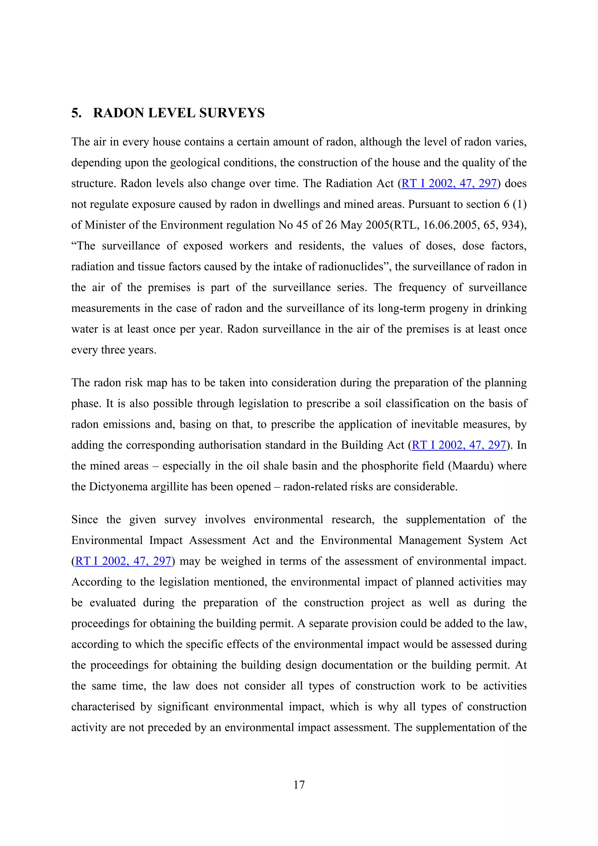 5. RADON LEVEL SURVEYS

The air in every house contains a certain amount of radon, although the level of radon varies,
depending upon the geological conditions, the construction of the house and the quality of the
structure. Radon levels also change over time. The Radiation Act (RT I 2002, 47, 297) does
not regulate exposure caused by radon in dwellings and mined areas. Pursuant to section 6 (1)
of Minister of the Environment regulation No 45 of 26 May 2005(RTL, 16.06.2005, 65, 934),
“The surveillance of exposed workers and residents, the values of doses, dose factors,
radiation and tissue factors caused by the intake of radionuclides”, the surveillance of radon in
the air of the premises is part of the surveillance series. The frequency of surveillance
measurements in the case of radon and the surveillance of its long-term progeny in drinking
water is at least once per year. Radon surveillance in the air of the premises is at least once
every three years.

The radon risk map has to be taken into consideration during the preparation of the planning
phase. It is also possible through legislation to prescribe a soil classification on the basis of
radon emissions and, basing on that, to prescribe the application of inevitable measures, by
adding the corresponding authorisation standard in the Building Act (RT I 2002, 47, 297). In
the mined areas – especially in the oil shale basin and the phosphorite field (Maardu) where
the Dictyonema argillite has been opened – radon-related risks are considerable.

Since the given survey involves environmental research, the supplementation of the
Environmental Impact Assessment Act and the Environmental Management System Act
(RT I 2002, 47, 297) may be weighed in terms of the assessment of environmental impact.
According to the legislation mentioned, the environmental impact of planned activities may
be evaluated during the preparation of the construction project as well as during the
proceedings for obtaining the building permit. A separate provision could be added to the law,
according to which the specific effects of the environmental impact would be assessed during
the proceedings for obtaining the building design documentation or the building permit. At
the same time, the law does not consider all types of construction work to be activities
characterised by significant environmental impact, which is why all types of construction
activity are not preceded by an environmental impact assessment. The supplementation of the



                                               17
 