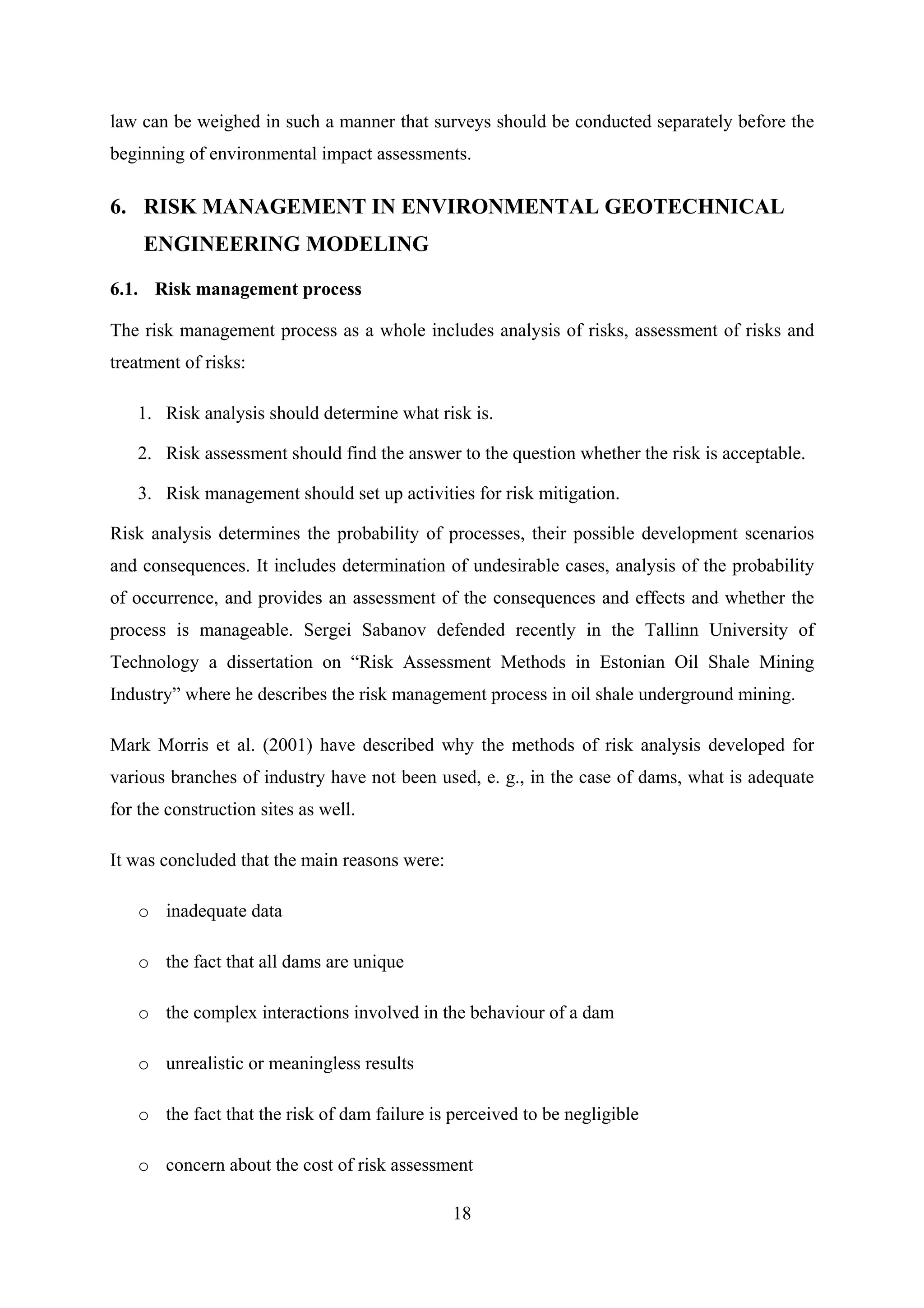 law can be weighed in such a manner that surveys should be conducted separately before the
beginning of environmental impact assessments.

6. RISK MANAGEMENT IN ENVIRONMENTAL GEOTECHNICAL
    ENGINEERING MODELING

6.1. Risk management process

The risk management process as a whole includes analysis of risks, assessment of risks and
treatment of risks:

   1. Risk analysis should determine what risk is.

   2. Risk assessment should find the answer to the question whether the risk is acceptable.

   3. Risk management should set up activities for risk mitigation.

Risk analysis determines the probability of processes, their possible development scenarios
and consequences. It includes determination of undesirable cases, analysis of the probability
of occurrence, and provides an assessment of the consequences and effects and whether the
process is manageable. Sergei Sabanov defended recently in the Tallinn University of
Technology a dissertation on “Risk Assessment Methods in Estonian Oil Shale Mining
Industry” where he describes the risk management process in oil shale underground mining.

Mark Morris et al. (2001) have described why the methods of risk analysis developed for
various branches of industry have not been used, e. g., in the case of dams, what is adequate
for the construction sites as well.

It was concluded that the main reasons were:

   o inadequate data

   o the fact that all dams are unique

   o the complex interactions involved in the behaviour of a dam

   o unrealistic or meaningless results

   o the fact that the risk of dam failure is perceived to be negligible

   o concern about the cost of risk assessment

                                               18
 