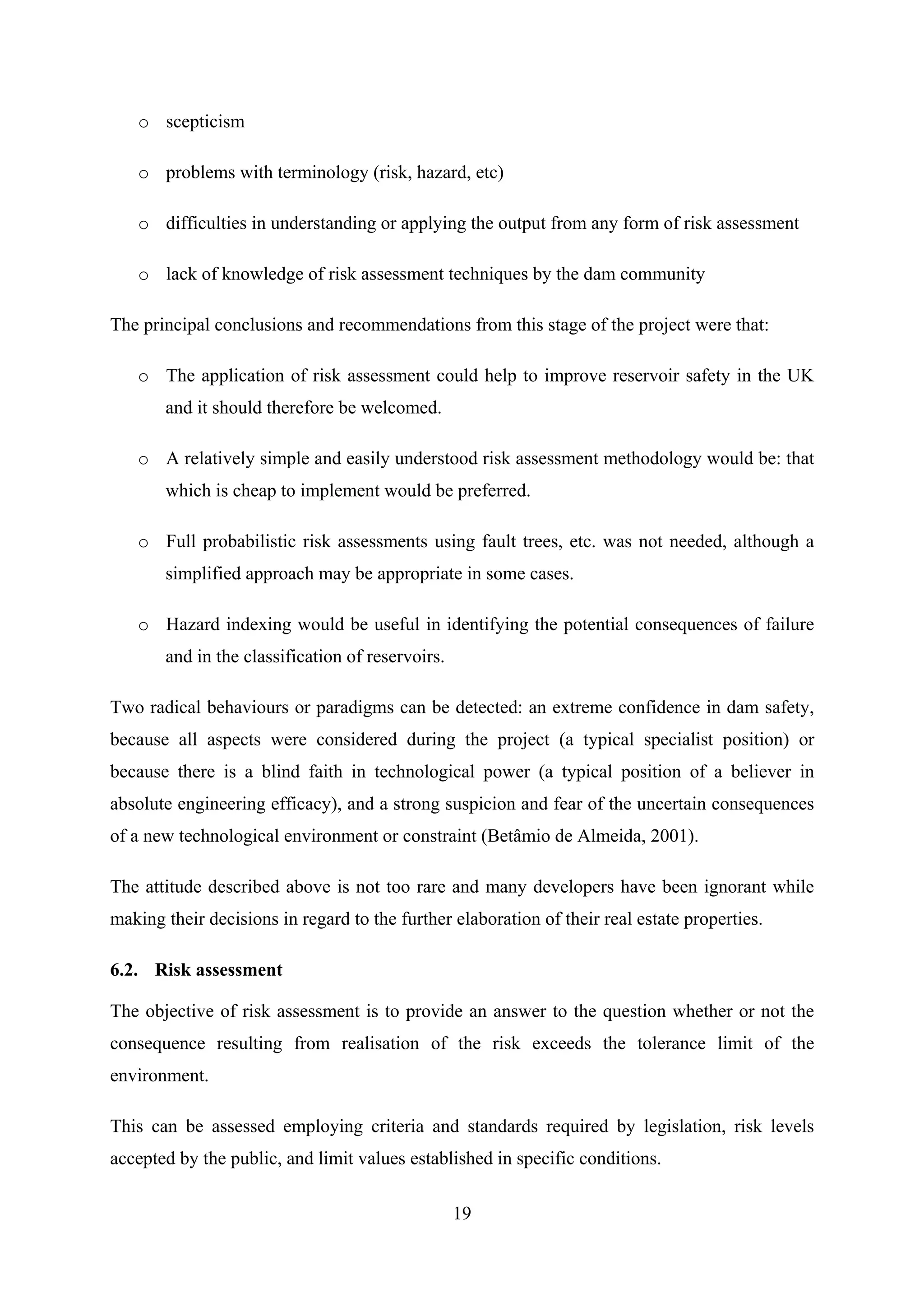 o scepticism

   o problems with terminology (risk, hazard, etc)

   o difficulties in understanding or applying the output from any form of risk assessment

   o lack of knowledge of risk assessment techniques by the dam community

The principal conclusions and recommendations from this stage of the project were that:

   o The application of risk assessment could help to improve reservoir safety in the UK
       and it should therefore be welcomed.

   o A relatively simple and easily understood risk assessment methodology would be: that
       which is cheap to implement would be preferred.

   o Full probabilistic risk assessments using fault trees, etc. was not needed, although a
       simplified approach may be appropriate in some cases.

   o Hazard indexing would be useful in identifying the potential consequences of failure
       and in the classification of reservoirs.

Two radical behaviours or paradigms can be detected: an extreme confidence in dam safety,
because all aspects were considered during the project (a typical specialist position) or
because there is a blind faith in technological power (a typical position of a believer in
absolute engineering efficacy), and a strong suspicion and fear of the uncertain consequences
of a new technological environment or constraint (Betâmio de Almeida, 2001).

The attitude described above is not too rare and many developers have been ignorant while
making their decisions in regard to the further elaboration of their real estate properties.

6.2. Risk assessment

The objective of risk assessment is to provide an answer to the question whether or not the
consequence resulting from realisation of the risk exceeds the tolerance limit of the
environment.

This can be assessed employing criteria and standards required by legislation, risk levels
accepted by the public, and limit values established in specific conditions.

                                                  19
 
