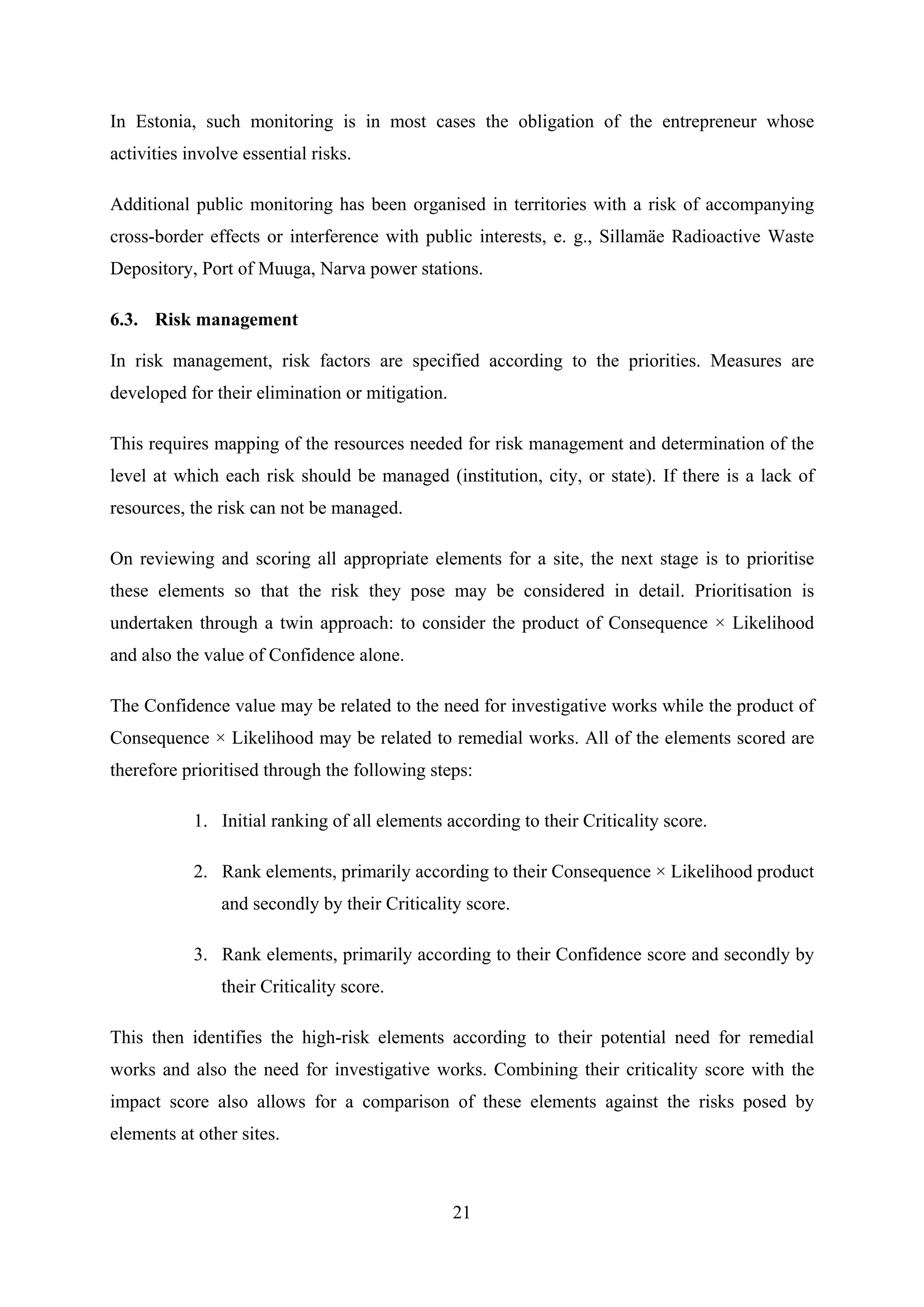 In Estonia, such monitoring is in most cases the obligation of the entrepreneur whose
activities involve essential risks.

Additional public monitoring has been organised in territories with a risk of accompanying
cross-border effects or interference with public interests, e. g., Sillamäe Radioactive Waste
Depository, Port of Muuga, Narva power stations.

6.3. Risk management

In risk management, risk factors are specified according to the priorities. Measures are
developed for their elimination or mitigation.

This requires mapping of the resources needed for risk management and determination of the
level at which each risk should be managed (institution, city, or state). If there is a lack of
resources, the risk can not be managed.

On reviewing and scoring all appropriate elements for a site, the next stage is to prioritise
these elements so that the risk they pose may be considered in detail. Prioritisation is
undertaken through a twin approach: to consider the product of Consequence × Likelihood
and also the value of Confidence alone.

The Confidence value may be related to the need for investigative works while the product of
Consequence × Likelihood may be related to remedial works. All of the elements scored are
therefore prioritised through the following steps:

            1. Initial ranking of all elements according to their Criticality score.

            2. Rank elements, primarily according to their Consequence × Likelihood product
                and secondly by their Criticality score.

            3. Rank elements, primarily according to their Confidence score and secondly by
                their Criticality score.

This then identifies the high-risk elements according to their potential need for remedial
works and also the need for investigative works. Combining their criticality score with the
impact score also allows for a comparison of these elements against the risks posed by
elements at other sites.



                                                 21
 