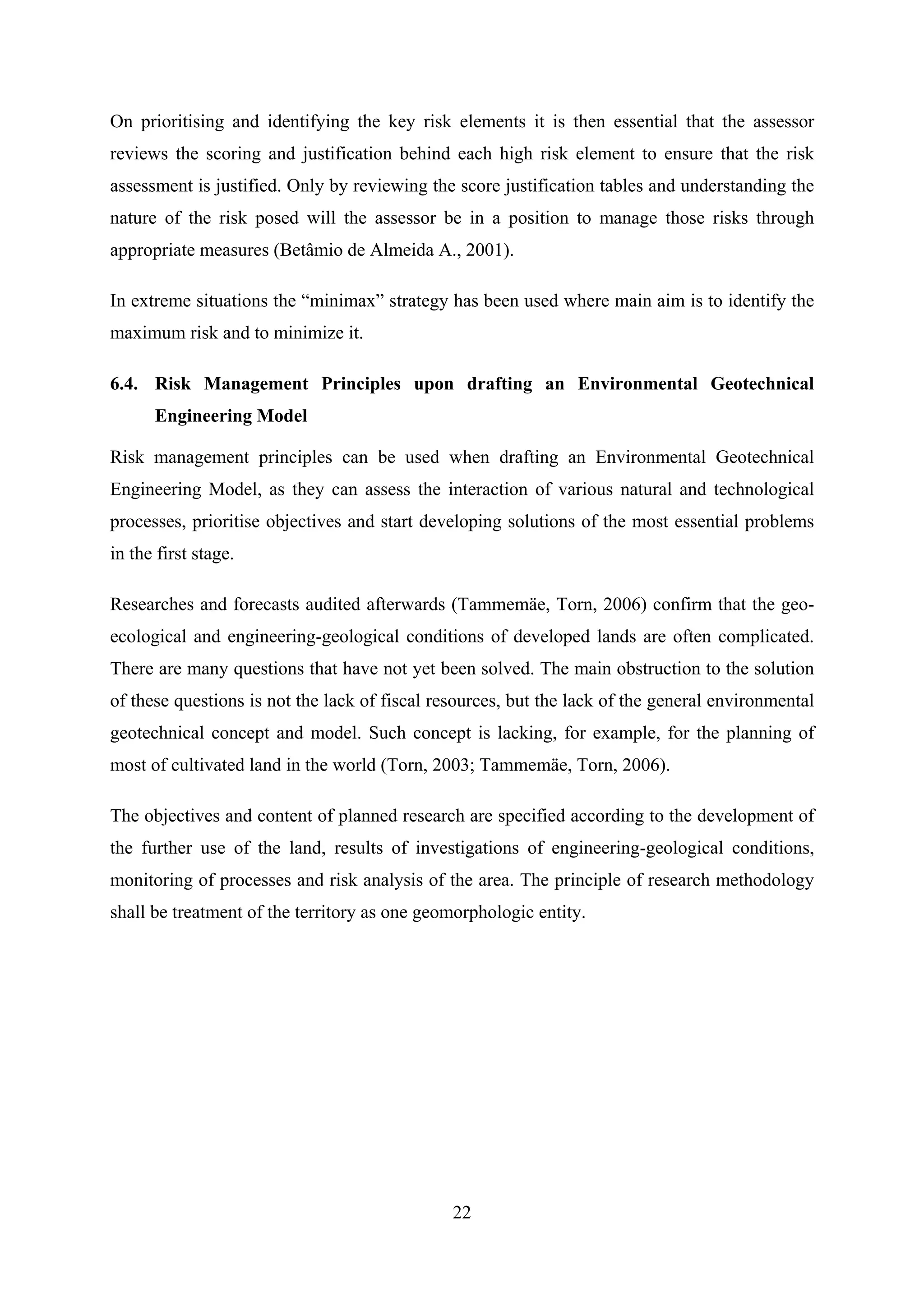 On prioritising and identifying the key risk elements it is then essential that the assessor
reviews the scoring and justification behind each high risk element to ensure that the risk
assessment is justified. Only by reviewing the score justification tables and understanding the
nature of the risk posed will the assessor be in a position to manage those risks through
appropriate measures (Betâmio de Almeida A., 2001).

In extreme situations the “minimax” strategy has been used where main aim is to identify the
maximum risk and to minimize it.

6.4. Risk Management Principles upon drafting an Environmental Geotechnical
      Engineering Model

Risk management principles can be used when drafting an Environmental Geotechnical
Engineering Model, as they can assess the interaction of various natural and technological
processes, prioritise objectives and start developing solutions of the most essential problems
in the first stage.

Researches and forecasts audited afterwards (Tammemäe, Torn, 2006) confirm that the geo-
ecological and engineering-geological conditions of developed lands are often complicated.
There are many questions that have not yet been solved. The main obstruction to the solution
of these questions is not the lack of fiscal resources, but the lack of the general environmental
geotechnical concept and model. Such concept is lacking, for example, for the planning of
most of cultivated land in the world (Torn, 2003; Tammemäe, Torn, 2006).

The objectives and content of planned research are specified according to the development of
the further use of the land, results of investigations of engineering-geological conditions,
monitoring of processes and risk analysis of the area. The principle of research methodology
shall be treatment of the territory as one geomorphologic entity.




                                               22
 