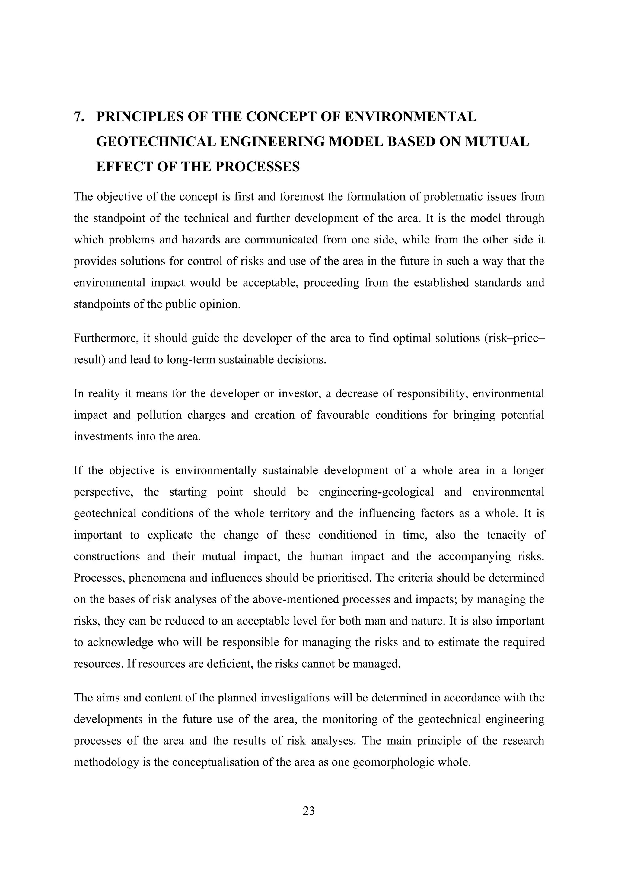7. PRINCIPLES OF THE CONCEPT OF ENVIRONMENTAL
    GEOTECHNICAL ENGINEERING MODEL BASED ON MUTUAL
    EFFECT OF THE PROCESSES

The objective of the concept is first and foremost the formulation of problematic issues from
the standpoint of the technical and further development of the area. It is the model through
which problems and hazards are communicated from one side, while from the other side it
provides solutions for control of risks and use of the area in the future in such a way that the
environmental impact would be acceptable, proceeding from the established standards and
standpoints of the public opinion.

Furthermore, it should guide the developer of the area to find optimal solutions (risk–price–
result) and lead to long-term sustainable decisions.

In reality it means for the developer or investor, a decrease of responsibility, environmental
impact and pollution charges and creation of favourable conditions for bringing potential
investments into the area.

If the objective is environmentally sustainable development of a whole area in a longer
perspective, the starting point should be engineering-geological and environmental
geotechnical conditions of the whole territory and the influencing factors as a whole. It is
important to explicate the change of these conditioned in time, also the tenacity of
constructions and their mutual impact, the human impact and the accompanying risks.
Processes, phenomena and influences should be prioritised. The criteria should be determined
on the bases of risk analyses of the above-mentioned processes and impacts; by managing the
risks, they can be reduced to an acceptable level for both man and nature. It is also important
to acknowledge who will be responsible for managing the risks and to estimate the required
resources. If resources are deficient, the risks cannot be managed.

The aims and content of the planned investigations will be determined in accordance with the
developments in the future use of the area, the monitoring of the geotechnical engineering
processes of the area and the results of risk analyses. The main principle of the research
methodology is the conceptualisation of the area as one geomorphologic whole.


                                               23
 
